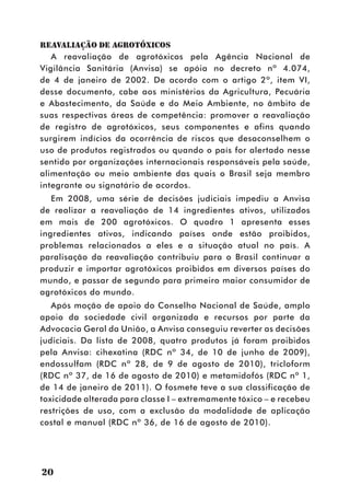 REAVALIAÇÃO DE AGROTÓXICOS
   A reavaliação de agrotóxicos pela Agência Nacional de
Vigilância Sanitária (Anvisa) se apóia no decreto nº 4.074,
de 4 de janeiro de 2002. De acordo com o artigo 2º, item VI,
desse documento, cabe aos ministérios da Agricultura, Pecuária
e Abastecimento, da Saúde e do Meio Ambiente, no âmbito de
suas respectivas áreas de competência: promover a reavaliação
de registro de agrotóxicos, seus componentes e afins quando
surgirem indícios da ocorrência de riscos que desaconselhem o
uso de produtos registrados ou quando o país for alertado nesse
sentido por organizações internacionais responsáveis pela saúde,
alimentação ou meio ambiente das quais o Brasil seja membro
integrante ou signatário de acordos.
   Em 2008, uma série de decisões judiciais impediu a Anvisa
de realizar a reavaliação de 14 ingredientes ativos, utilizados
em mais de 200 agrotóxicos. O quadro 1 apresenta esses
ingredientes ativos, indicando países onde estão proibidos,
problemas relacionados a eles e a situação atual no país. A
paralisação da reavaliação contribuiu para o Brasil continuar a
produzir e importar agrotóxicos proibidos em diversos países do
mundo, e passar de segundo para primeiro maior consumidor de
agrotóxicos do mundo.
   Após moção de apoio do Conselho Nacional de Saúde, amplo
apoio da sociedade civil organizada e recursos por parte da
Advocacia Geral da União, a Anvisa conseguiu reverter as decisões
judiciais. Da lista de 2008, quatro produtos já foram proibidos
pela Anvisa: cihexatina (RDC nº 34, de 10 de junho de 2009),
endossulfam (RDC nº 28, de 9 de agosto de 2010), tricloform
(RDC nº 37, de 16 de agosto de 2010) e metamidofós (RDC nº 1,
de 14 de janeiro de 2011). O fosmete teve a sua classificação de
toxicidade alterada para classe I – extremamente tóxico – e recebeu
restrições de uso, com a exclusão da modalidade de aplicação
costal e manual (RDC nº 36, de 16 de agosto de 2010).




20
 