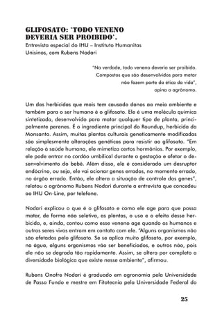 Glifosato: ‘todo veneno
deveria ser proibido’.
Entrevista especial do IHU – Instituto Humanitas
Unisinos, com Rubens Nodari

                           “Na verdade, todo veneno deveria ser proibido.
                             Compostos que são desenvolvidos para matar
                                       não fazem parte da ética da vida”,
                                                      opina o agrônomo.


Um dos herbicidas que mais tem causado danos ao meio ambiente e
também para o ser humano é o glifosato. Ele é uma molécula química
sintetizada, desenvolvido para matar qualquer tipo de planta, princi-
palmente perenes. É o ingrediente principal do Roundup, herbicida da
Monsanto. Assim, muitas plantas culturais geneticamente modificadas
são simplesmente alterações genéticas para resistir ao glifosato. “Em
relação à saúde humana, ele mimetiza certos hormônios. Por exemplo,
ele pode entrar no cordão umbilical durante a gestação e afetar o de-
senvolvimento do bebê. Além disso, ele é considerado um desruptor
endócrino, ou seja, ele vai acionar genes errados, no momento errado,
no órgão errado. Então, ele altera a situação de controle dos genes”,
relatou o agrônomo Rubens Nodari durante a entrevista que concedeu
ao IHU On-Line, por telefone.

Nodari explicou o que é o glifosato e como ele age para que possa
matar, de forma não seletiva, as plantas, o uso e o efeito desse her-
bicida, e, ainda, contou como esse veneno age quando os humanos e
outros seres vivos entram em contato com ele. “Alguns organismos não
são afetados pelo glifosato. Se se aplica muito glifosato, por exemplo,
na água, alguns organismos vão ser beneficiados, e outros não, pois
ele não se degrada tão rapidamente. Assim, se altera por completo a
diversidade biológica que existe nesse ambiente”, afirmou.

Rubens Onofre Nodari é graduado em agronomia pela Universidade
de Passo Fundo e mestre em Fitotecnia pela Universidade Federal do


                                                                  25
 