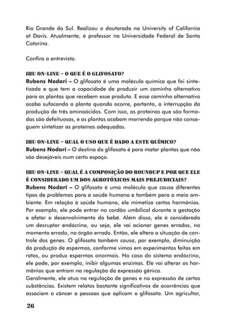 Rio Grande do Sul. Realizou o doutorado na University of California
at Davis. Atualmente, é professor na Universidade Federal de Santa
Catarina.

Confira a entrevista.

IHU On-Line – O que é o glifosato?
Rubens Nodari – O glifosato é uma molécula química que foi sinte-
tizada e que tem a capacidade de produzir um caminho alternativo
para as plantas que recebem esse produto. E esse caminho alternativo
acaba sufocando a planta quando ocorre, portanto, a interrupção da
produção de três aminoácidos. Com isso, as proteínas que são forma-
das são defeituosas, e as plantas acabam morrendo porque não conse-
guem sintetizar as proteínas adequadas.

IHU On-Line – Qual o uso que é dado a este químico?
Rubens Nodari – O destino do glifosato é para matar plantas que não
são desejáveis num certo espaço.

IHU On-Line – Qual é a composição do Roundup e por que ele
é considerado um dos agrotóxicos mais prejudiciais?
Rubens Nodari – O glifosato é uma molécula que causa diferentes
tipos de problemas para a saúde humana e também para o meio am-
biente. Em relação à saúde humana, ele mimetiza certos hormônios.
Por exemplo, ele pode entrar no cordão umbilical durante a gestação
e afetar o desenvolvimento do bebê. Além disso, ele é considerado
um desruptor endócrino, ou seja, ele vai acionar genes errados, no
momento errado, no órgão errado. Então, ele altera a situação de con-
trole dos genes. O glifosato também causa, por exemplo, diminuição
da produção de espermas, conforme vimos em experimentos feitos em
ratos, ou produz espermas anormais. No caso do sistema endócrino,
ele pode, por exemplo, inibir algumas enzimas. Ele vai alterar os hor-
mônios que entram na regulação da expressão gênica.
Geralmente, ele atua na regulação de genes e na expressão de certas
substâncias. Existem relatos bastante significativos de ocorrências que
associam o câncer a pessoas que aplicam o glifosato. Um agricultor,

26
 