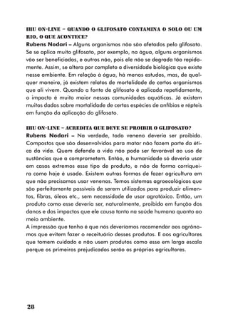 IHU On-Line – Quando o glifosato contamina o solo ou um
rio, o que acontece?
Rubens Nodari – Alguns organismos não são afetados pelo glifosato.
Se se aplica muito glifosato, por exemplo, na água, alguns organismos
vão ser beneficiados, e outros não, pois ele não se degrada tão rapida-
mente. Assim, se altera por completo a diversidade biológica que existe
nesse ambiente. Em relação à água, há menos estudos, mas, de qual-
quer maneira, já existem relatos de mortalidade de certos organismos
que ali vivem. Quando a fonte de glifosato é aplicada repetidamente,
o impacto é muito maior nessas comunidades aquáticas. Já existem
muitos dados sobre mortalidade de certas espécies de anfíbios e répteis
em função da aplicação do glifosato.

IHU On-Line – Acredita que deve se proibir o glifosato?
Rubens Nodari – Na verdade, todo veneno deveria ser proibido.
Compostos que são desenvolvidos para matar não fazem parte da éti-
ca da vida. Quem defende a vida não pode ser favorável ao uso de
sustâncias que a comprometem. Então, a humanidade só deveria usar
em casos extremos esse tipo de produto, e não de forma corriquei-
ra como hoje é usado. Existem outras formas de fazer agricultura em
que não precisamos usar venenos. Temos sistemas agroecológicos que
são perfeitamente passíveis de serem utilizados para produzir alimen-
tos, fibras, óleos etc., sem necessidade de usar agrotóxico. Então, um
produto como esse deveria ser, naturalmente, proibido em função dos
danos e dos impactos que ele causa tanto na saúde humana quanto ao
meio ambiente.
A impressão que tenho é que nós deveríamos recomendar aos agrôno-
mos que evitem fazer o receituário desses produtos. E aos agricultores
que tomem cuidado e não usem produtos como esse em larga escala
porque os primeiros prejudicados serão os próprios agricultores.




28
 