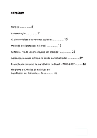 SUMÁRIO




Prefácio ................5

Apresentação ................11

O círculo vicioso dos venenos agrícolas................ 15

Mercado de agrotóxicos no Brasil ................19

Glifosato: “Todo veneno deveria ser proibido” ................ 25

Agronegócio causa estrago na saúde do trabalhador ................ 29

Evolução do consumo de agrotóxicos no Brasil – 2003-2007.......... 43

Programa de Análise de Resíduos de
Agrotóxicos em Alimentos – Para .......... 47




                                                                    3
 