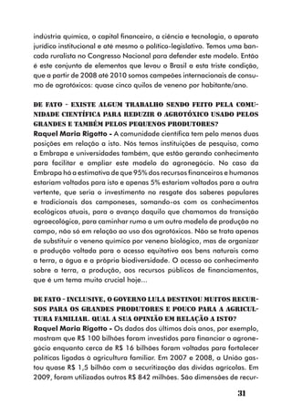 indústria química, o capital financeiro, a ciência e tecnologia, o aparato
jurídico institucional e até mesmo o político-legislativo. Temos uma ban-
cada ruralista no Congresso Nacional para defender este modelo. Então
é este conjunto de elementos que levou o Brasil a esta triste condição,
que a partir de 2008 até 2010 somos campeões internacionais de consu-
mo de agrotóxicos: quase cinco quilos de veneno por habitante/ano.

DE FATO - Existe algum trabalho sendo feito pela comu-
nidade científica para reduzir o agrotóxico usado pelos
grandes e também pelos pequenos produtores?
Raquel Maria Rigotto - A comunidade científica tem pelo menos duas
posições em relação a isto. Nós temos instituições de pesquisa, como
a Embrapa e universidades também, que estão gerando conhecimento
para facilitar e ampliar este modelo do agronegócio. No caso da
Embrapa há a estimativa de que 95% dos recursos financeiros e humanos
estariam voltados para isto e apenas 5% estariam voltados para a outra
vertente, que seria o investimento no resgate dos saberes populares
e tradicionais dos camponeses, somando-os com os conhecimentos
ecológicos atuais, para o avanço daquilo que chamamos da transição
agroecológica, para caminhar rumo a um outro modelo de produção no
campo, não só em relação ao uso dos agrotóxicos. Não se trata apenas
de substituir o veneno químico por veneno biológico, mas de organizar
a produção voltada para o acesso equitativo aos bens naturais como
a terra, a água e a própria biodiversidade. O acesso ao conhecimento
sobre a terra, a produção, aos recursos públicos de financiamentos,
que é um tema muito crucial hoje...

DE FATO - Inclusive, o governo Lula destinou muitos recur-
sos para os grandes produtores e pouco para a agricul-
tura familiar. Qual a sua opinião em relação a isto?
Raquel Maria Rigotto - Os dados dos últimos dois anos, por exemplo,
mostram que R$ 100 bilhões foram investidos para financiar o agrone-
gócio enquanto cerca de R$ 16 bilhões foram voltados para fortalecer
políticas ligadas à agricultura familiar. Em 2007 e 2008, a União gas-
tou quase R$ 1,5 bilhão com a securitização das dívidas agrícolas. Em
2009, foram utilizados outros R$ 842 milhões. São dimensões de recur-

                                                                   31
 