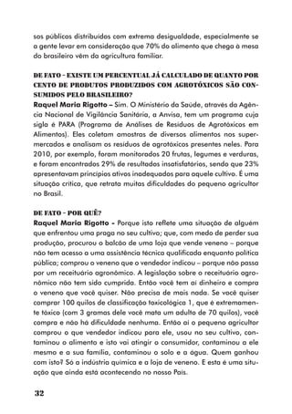 sos públicos distribuídos com extrema desigualdade, especialmente se
a gente levar em consideração que 70% do alimento que chega à mesa
do brasileiro vêm da agricultura familiar.

DE FATO - Existe um percentual já calculado de quanto por
cento de produtos produzidos com agrotóxicos são con-
sumidos pelo brasileiro?
Raquel Maria Rigotto – Sim. O Ministério da Saúde, através da Agên-
cia Nacional de Vigilância Sanitária, a Anvisa, tem um programa cuja
sigla é PARA (Programa de Análises de Resíduos de Agrotóxicos em
Alimentos). Eles coletam amostras de diversos alimentos nos super-
mercados e analisam os resíduos de agrotóxicos presentes neles. Para
2010, por exemplo, foram monitorados 20 frutas, legumes e verduras,
e foram encontrados 29% de resultados insatisfatórios, sendo que 23%
apresentavam princípios ativos inadequados para aquele cultivo. É uma
situação crítica, que retrata muitas dificuldades do pequeno agricultor
no Brasil.

DE FATO - Por quê?
Raquel Maria Rigotto - Porque isto reflete uma situação de alguém
que enfrentou uma praga no seu cultivo; que, com medo de perder sua
produção, procurou o balcão de uma loja que vende veneno – porque
não tem acesso a uma assistência técnica qualificada enquanto política
pública; comprou o veneno que o vendedor indicou – porque não passa
por um receituário agronômico. A legislação sobre o receituário agro-
nômico não tem sido cumprida. Então você tem aí dinheiro e compra
o veneno que você quiser. Não precisa de mais nada. Se você quiser
comprar 100 quilos de classificação toxicológica 1, que é extremamen-
te tóxico (com 3 gramas dele você mata um adulto de 70 quilos), você
compra e não há dificuldade nenhuma. Então aí o pequeno agricultor
comprou o que vendedor indicou para ele, usou no seu cultivo, con-
taminou o alimento e isto vai atingir o consumidor, contaminou a ele
mesmo e a sua família, contaminou o solo e a água. Quem ganhou
com isto? Só a indústria química e a loja de veneno. E esta é uma situ-
ação que ainda está acontecendo no nosso País.


32
 