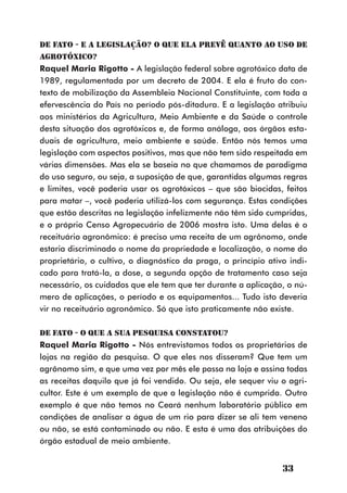 DE FATO - E a Legislação? O que ela prevê quanto ao uso de
agrotóxico?
Raquel Maria Rigotto - A legislação federal sobre agrotóxico data de
1989, regulamentada por um decreto de 2004. E ela é fruto do con-
texto de mobilização da Assembleia Nacional Constituinte, com toda a
efervescência do País no período pós-ditadura. E a legislação atribuiu
aos ministérios da Agricultura, Meio Ambiente e da Saúde o controle
desta situação dos agrotóxicos e, de forma análoga, aos órgãos esta-
duais de agricultura, meio ambiente e saúde. Então nós temos uma
legislação com aspectos positivos, mas que não tem sido respeitada em
várias dimensões. Mas ela se baseia no que chamamos de paradigma
do uso seguro, ou seja, a suposição de que, garantidas algumas regras
e limites, você poderia usar os agrotóxicos – que são biocidas, feitos
para matar –, você poderia utilizá-los com segurança. Estas condições
que estão descritas na legislação infelizmente não têm sido cumpridas,
e o próprio Censo Agropecuário de 2006 mostra isto. Uma delas é o
receituário agronômico: é preciso uma receita de um agrônomo, onde
estaria discriminado o nome da propriedade e localização, o nome do
proprietário, o cultivo, o diagnóstico da praga, o princípio ativo indi-
cado para tratá-la, a dose, a segunda opção de tratamento caso seja
necessário, os cuidados que ele tem que ter durante a aplicação, o nú-
mero de aplicações, o período e os equipamentos... Tudo isto deveria
vir no receituário agronômico. Só que isto praticamente não existe.

DE FATO - O que a sua pesquisa constatou?
Raquel Maria Rigotto - Nós entrevistamos todos os proprietários de
lojas na região da pesquisa. O que eles nos disseram? Que tem um
agrônomo sim, e que uma vez por mês ele passa na loja e assina todas
as receitas daquilo que já foi vendido. Ou seja, ele sequer viu o agri-
cultor. Este é um exemplo de que a legislação não é cumprida. Outro
exemplo é que não temos no Ceará nenhum laboratório público em
condições de analisar a água de um rio para dizer se ali tem veneno
ou não, se está contaminado ou não. E esta é uma das atribuições do
órgão estadual de meio ambiente.


                                                                 33
 