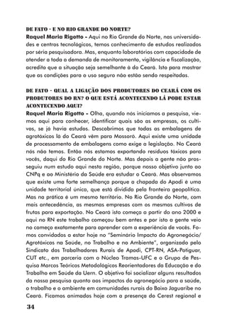DE FATO - E no Rio Grande do Norte?
Raquel Maria Rigotto - Aqui no Rio Grande do Norte, nas universida-
des e centros tecnológicos, temos conhecimento de estudos realizados
por séria pesquisadora. Mas, enquanto laboratórios com capacidade de
atender a toda a demanda de monitoramento, vigilância e fiscalização,
acredito que a situação seja semelhante à do Ceará. Isto para mostrar
que as condições para o uso seguro não estão sendo respeitadas.

DE FATO - Qual a ligação dos produtores do Ceará com os
produtores do RN? O que está acontecendo lá pode estar
acontecendo aqui?
Raquel Maria Rigotto - Olha, quando nós iniciamos a pesquisa, vie-
mos aqui para conhecer, identificar quais são as empresas, os culti-
vos, se já havia estudos. Descobrimos que todas as embalagens de
agrotóxicos lá do Ceará vêm para Mossoró. Aqui existe uma unidade
de processamento de embalagens como exige a legislação. No Ceará
nós não temos. Então nós estamos exportando resíduos tóxicos para
vocês, daqui do Rio Grande do Norte. Mas depois a gente não pros-
seguiu num estudo aqui nesta região, porque nosso objetivo junto ao
CNPq e ao Ministério da Saúde era estudar o Ceará. Mas observamos
que existe uma forte semelhança porque a chapada do Apodi é uma
unidade territorial única, que está dividida pela fronteira geopolítica.
Mas na prática é um mesmo território. No Rio Grande do Norte, com
mais antecedência, as mesmas empresas com os mesmos cultivos de
frutas para exportação. No Ceará isto começa a partir do ano 2000 e
aqui no RN este trabalho começou bem antes e por isto a gente veio
no começo exatamente para aprender com a experiência de vocês. Fo-
mos convidados a estar hoje no “Seminário Impacto do Agronegócio/
Agrotóxicos na Saúde, no Trabalho e no Ambiente”, organizado pelo
Sindicato dos Trabalhadores Rurais de Apodi, CPT-RN, ASA-Potiguar,
CUT etc., em parceria com o Núcleo Tramas-UFC e o Grupo de Pes-
quisa Marcos Teóricos Metodológicos Reorientadores da Educação e do
Trabalho em Saúde da Uern. O objetivo foi socializar alguns resultados
da nossa pesquisa quanto aos impactos do agronegócio para a saúde,
o trabalho e o ambiente em comunidades rurais do Baixo Jaguaribe no
Ceará. Ficamos animados hoje com a presença do Cerest regional e

34
 