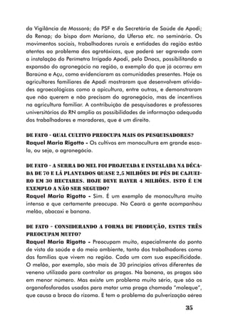 da Vigilância de Mossoró; do PSF e da Secretária de Saúde de Apodi;
da Renap; do bispo dom Mariano, da Ufersa etc. no seminário. Os
movimentos sociais, trabalhadores rurais e entidades da região estão
atentos ao problema dos agrotóxicos, que poderá ser agravado com
a instalação do Perímetro Irrigado Apodi, pelo Dnocs, possibilitando a
expansão do agronegócio na região, a exemplo do que já ocorreu em
Baraúna e Açu, como evidenciaram as comunidades presentes. Hoje os
agricultores familiares de Apodi mostraram que desenvolvem ativida-
des agroecológicas como a apicultura, entre outras, e demonstraram
que não querem e não precisam do agronegócio, mas de incentivos
na agricultura familiar. A contribuição de pesquisadores e professores
universitários do RN amplia as possibilidades de informação adequada
dos trabalhadores e moradores, que é um direito.

DE FATO - Qual cultivo preocupa mais os pesquisadores?
Raquel Maria Rigotto - Os cultivos em monocultura em grande esca-
la, ou seja, o agronegócio.

DE FATO - A Serra do Mel foi projetada e instalada na déca-
da de 70 e lá plantados quase 2,5 milhões de pés de cajuei-
ro em 30 hectares. Hoje deve haver 4 milhões. Isto é um
exemplo a não ser seguido?
Raquel Maria Rigotto - Sim. É um exemplo de monocultura muito
intensa e que certamente preocupa. No Ceará a gente acompanhou
melão, abacaxi e banana.

DE FATO - Considerando a forma de produção, estes três
preocupam muito?
Raquel Maria Rigotto - Preocupam muito, especialmente do ponto
de vista da saúde e do meio ambiente, tanto dos trabalhadores como
das famílias que vivem na região. Cada um com sua especificidade.
O melão, por exemplo, são mais de 30 princípios ativos diferentes de
veneno utilizado para controlar as pragas. Na banana, as pragas são
em menor número. Mas existe um problema muito sério, que são os
organofosforados usados para matar uma praga chamada “moleque”,
que causa a broca do rizoma. E tem o problema da pulverização aérea

                                                               35
 