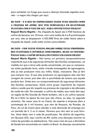 para combater um fungo que causa a doença chamada sigatoka ama-
rela – a negra não chegou por aqui.

DE FATO - E o que os empresários fazem numa região como
a Chapada do Apodi, que tem semelhança em quantidade
plantada com o Vale do Açu, para conter estas pragas?
Raquel Maria Rigotto - Na chapada do Apodi são 2.950 hectares de
cultivo de banana; em 10 anos, com uma média de 6 a 8 pulverizações
por ano, eles já despejaram 4.425.000 litros de calda tóxica sobre a
chapada do Apodi, onde estão muitas comunidades.

DE FATO - Com tanto veneno jogado sobre estas proprieda-
des cultivadas e inúmeras comunidades, quais as consequ-
ências para a saúde humana em curto e em longo prazo?
Raquel Maria Rigotto - Nós temos um primeiro comprometimento
importante que é da segurança alimentar das famílias camponesas, na
medida em que a terra está sendo concentrada, em que os campone-
ses estão perdendo terra, estão virando empregados do agronegócio,
eles já não produzem mais seu milho, feijão, macaxeira. Eles já têm
que comprar isso. O que eles produzem no agronegócio eles não têm
coragem de comer, pois eles vêm à quantidade de veneno que aquele
produto tem. Então tem um comprometimento da segurança alimentar
das famílias camponesas. Existe outro grupo importante de impacto
sobre a saúde que diz respeito ao processo de migração e de alteração
do modo de vida. Por exemplo, o cultivo do melão, que vocês têm aqui
na região do Rio Grande do Norte também, ele é um cultivo sazonal.
Ele só é feito na época do ano que não chove, ou seja, no segundo
semestre. No nosso caso lá no Ceará, de repente a empresa abre a
contratação de 4 mil homens, que vêm de Mossoró, da Paraíba, do
Piauí, do sul do Ceará para atender a esta demanda de emprego por
um período de 4, 5 ou 6 meses. Homens que vêm sem as suas famí-
lias. Atrás deles vem a rede da prostituição. No distrito de Lagoinha,
em Quixeré (CE), aqui vizinho do RN, existe uma elevação enorme no
índice de gravidez na adolescência. Três vezes mais do que o Ministério
da Saúde tem encontrado em média no Brasil. As doenças sexualmente

36
 