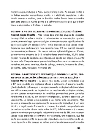 transmissíveis, inclusive a Aids, aumentando muito. As drogas ilícitas e
as lícitas também aumentaram muito, e a violência doméstica, a vio-
lência contra a mulher, que as famílias todas ficam desestruturadas
com este processo. Outro ponto é o sofrimento psicológico que advêm
disto, a depressão, a tristeza, o suicídio.

DE FATO - E no que diz respeito somente aos agrotóxicos?
Raquel Maria Rigotto - Nós temos dois grandes grupos de impactos
dos agrotóxicos sobre a saúde: o primeiro são as intoxicações agudas,
que acontecem logo após exposições a concentrações significativas de
agrotóxicos por um período curto – uma experiência que vários traba-
lhadores que participaram hoje (quarta-feira, 29 de março) conosco
do seminário já tiveram. No nosso estudo epidemiológico no Ceará,
que teve uma amostra de 545 trabalhadores examinados, 32,1% deles
tinham relatos de episódios de intoxicação aguda em algum momento
de sua vida. É aquele caso que o cidadão pulveriza e começa a sentir
tonteiras, náuseas, vômitos, dor de cabeça, tontura, irritação de olhos,
garganta, pele, fraqueza, tremores etc.

DE FATO - O Equipamento de Proteção Individual, o EPI, pre-
visto na Legislação, não evita estes tipos de reações?
Raquel Maria Rigotto - A gente não pode, Cezar, considerar que
o EPI seja medida de proteção eficaz e suficiente. A própria legisla-
ção trabalhista coloca que o equipamento de proteção individual deve
ser utilizado enquanto se implantam as medidas de proteção coletiva,
ou em caráter complementar às medidas preventivas para controlar
totalmente o risco, ou em caráter emergencial, quando acontece um
vazamento, se coloca uma máscara e vai fechar este vazamento. Mas
basear a prevenção no equipamento de proteção individual é um erro
técnico e legal, muito frequente e comum. A maioria dos profissionais
de saúde acredita ainda neste mito do EPI, infelizmente – é o senso
comum cultivado pela própria indústria fabricante de EPI. Mas existem
várias teses provando o contrário. Por exemplo, um macacão, que faz
parte do equipamento de proteção individual, este se encharca de ve-
neno durante o dia porque se estava pulverizando com o pulverizador

                                                                 37
 