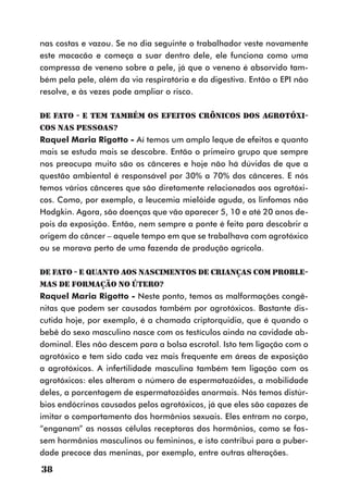 nas costas e vazou. Se no dia seguinte o trabalhador veste novamente
este macacão e começa a suar dentro dele, ele funciona como uma
compressa de veneno sobre a pele, já que o veneno é absorvido tam-
bém pela pele, além da via respiratória e da digestiva. Então o EPI não
resolve, e às vezes pode ampliar o risco.

DE FATO - E tem também os efeitos crônicos dos agrotóxi-
cos nas pessoas?
Raquel Maria Rigotto - Aí temos um amplo leque de efeitos e quanto
mais se estuda mais se descobre. Então o primeiro grupo que sempre
nos preocupa muito são os cânceres e hoje não há dúvidas de que a
questão ambiental é responsável por 30% a 70% dos cânceres. E nós
temos vários cânceres que são diretamente relacionados aos agrotóxi-
cos. Como, por exemplo, a leucemia mielóide aguda, os linfomas não
Hodgkin. Agora, são doenças que vão aparecer 5, 10 e até 20 anos de-
pois da exposição. Então, nem sempre a ponte é feita para descobrir a
origem do câncer – aquele tempo em que se trabalhava com agrotóxico
ou se morava perto de uma fazenda de produção agrícola.

DE FATO - E quanto aos nascimentos de crianças com proble-
mas de formação no útero?
Raquel Maria Rigotto - Neste ponto, temos as malformações congê-
nitas que podem ser causadas também por agrotóxicos. Bastante dis-
cutida hoje, por exemplo, é a chamada criptorquidia, que é quando o
bebê do sexo masculino nasce com os testículos ainda na cavidade ab-
dominal. Eles não descem para a bolsa escrotal. Isto tem ligação com o
agrotóxico e tem sido cada vez mais frequente em áreas de exposição
a agrotóxicos. A infertilidade masculina também tem ligação com os
agrotóxicos: eles alteram o número de espermatozóides, a mobilidade
deles, a porcentagem de espermatozóides anormais. Nós temos distúr-
bios endócrinos causados pelos agrotóxicos, já que eles são capazes de
imitar o comportamento dos hormônios sexuais. Eles entram no corpo,
“enganam” as nossas células receptoras dos hormônios, como se fos-
sem hormônios masculinos ou femininos, e isto contribui para a puber-
dade precoce das meninas, por exemplo, entre outras alterações.

38
 