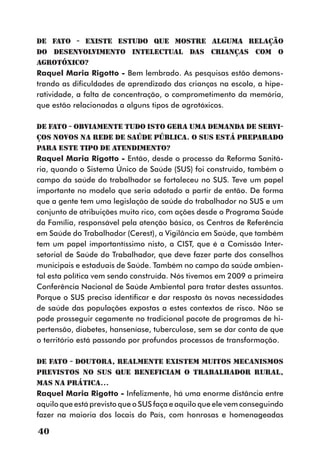 DE FATO - Existe estudo que mostre alguma relação
do desenvolvimento intelectual das crianças com o
agrotóxico?
Raquel Maria Rigotto - Bem lembrado. As pesquisas estão demons-
trando as dificuldades de aprendizado das crianças na escola, a hipe-
ratividade, a falta de concentração, o comprometimento da memória,
que estão relacionadas a alguns tipos de agrotóxicos.

DE FATO - Obviamente tudo isto gera uma demanda de servi-
ços novos na rede de saúde pública. O SUS está preparado
para este tipo de atendimento?
Raquel Maria Rigotto - Então, desde o processo da Reforma Sanitá-
ria, quando o Sistema Único de Saúde (SUS) foi construído, também o
campo da saúde do trabalhador se fortaleceu no SUS. Teve um papel
importante no modelo que seria adotado a partir de então. De forma
que a gente tem uma legislação de saúde do trabalhador no SUS e um
conjunto de atribuições muito rico, com ações desde o Programa Saúde
da Família, responsável pela atenção básica, os Centros de Referência
em Saúde do Trabalhador (Cerest), a Vigilância em Saúde, que também
tem um papel importantíssimo nisto, a CIST, que é a Comissão Inter-
setorial de Saúde do Trabalhador, que deve fazer parte dos conselhos
municipais e estaduais de Saúde. Também no campo da saúde ambien-
tal esta política vem sendo construída. Nós tivemos em 2009 a primeira
Conferência Nacional de Saúde Ambiental para tratar destes assuntos.
Porque o SUS precisa identificar e dar resposta às novas necessidades
de saúde das populações expostas a estes contextos de risco. Não se
pode prosseguir cegamente no tradicional pacote de programas de hi-
pertensão, diabetes, hanseníase, tuberculose, sem se dar conta de que
o território está passando por profundos processos de transformação.

DE FATO - Doutora, realmente existem muitos mecanismos
previstos no SUS que beneficiam o trabalhador rural,
mas na prática...
Raquel Maria Rigotto - Infelizmente, há uma enorme distância entre
aquilo que está previsto que o SUS faça e aquilo que ele vem conseguindo
fazer na maioria dos locais do País, com honrosas e homenageadas

40
 