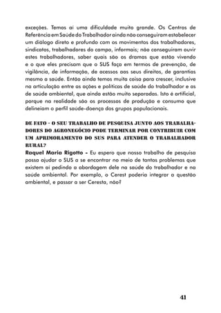 exceções. Temos aí uma dificuldade muito grande. Os Centros de
Referência em Saúde do Trabalhador ainda não conseguiram estabelecer
um diálogo direto e profundo com os movimentos dos trabalhadores,
sindicatos, trabalhadores do campo, informais; não conseguiram ouvir
estes trabalhadores, saber quais são os dramas que estão vivendo
e o que eles precisam que o SUS faça em termos de prevenção, de
vigilância, de informação, de acessos aos seus direitos, de garantias
mesmo a saúde. Então ainda temos muita coisa para crescer, inclusive
na articulação entre as ações e políticas de saúde do trabalhador e as
de saúde ambiental, que ainda estão muito separadas. Isto é artificial,
porque na realidade são os processos de produção e consumo que
delineiam o perfil saúde-doença dos grupos populacionais.

DE FATO - O seu trabalho de pesquisa junto aos trabalha-
dores do agronegócio pode terminar por contribuir com
um aprimoramento do SUS para atender o trabalhador
rural?
Raquel Maria Rigotto - Eu espero que nosso trabalho de pesquisa
possa ajudar o SUS a se encontrar no meio de tantos problemas que
existem aí pedindo a abordagem dele na saúde do trabalhador e na
saúde ambiental. Por exemplo, o Cerest poderia integrar a questão
ambiental, e passar a ser Ceresta, não?




                                                                41
 