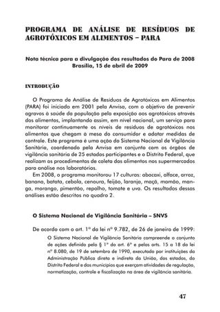 Programa de Análise de Resíduos de
Agrotóxicos em Alimentos – PARA

Nota técnica para a divulgação dos resultados do Para de 2008
                 Brasília, 15 de abril de 2009


Introdução

   O Programa de Análise de Resíduos de Agrotóxicos em Alimentos
(PARA) foi iniciado em 2001 pela Anvisa, com o objetivo de prevenir
agravos à saúde da população pela exposição aos agrotóxicos através
dos alimentos, implantando assim, em nível nacional, um serviço para
monitorar continuamente os níveis de resíduos de agrotóxicos nos
alimentos que chegam à mesa do consumidor e adotar medidas de
controle. Este programa é uma ação do Sistema Nacional de Vigilância
Sanitária, coordenado pela Anvisa em conjunto com os órgãos de
vigilância sanitária de 25 estados participantes e o Distrito Federal, que
realizam os procedimentos de coleta dos alimentos nos supermercados
para análise nos laboratórios.
   Em 2008, o programa monitorou 17 culturas: abacaxi, alface, arroz,
banana, batata, cebola, cenoura, feijão, laranja, maçã, mamão, man-
ga, morango, pimentão, repolho, tomate e uva. Os resultados dessas
análises estão descritos no quadro 2.


   O Sistema Nacional de Vigilância Sanitária – SNVS

   De acordo com o art. 1º da lei nº 9.782, de 26 de janeiro de 1999:
         O Sistema Nacional de Vigilância Sanitária compreende o conjunto
         de ações definido pelo § 1º do art. 6º e pelos arts. 15 a 18 da lei
         nº 8.080, de 19 de setembro de 1990, executado por instituições da
         Administração Pública direta e indireta da União, dos estados, do
         Distrito Federal e dos municípios que exerçam atividades de regulação,
         normatização, controle e fiscalização na área de vigilância sanitária.




                                                                       47
 