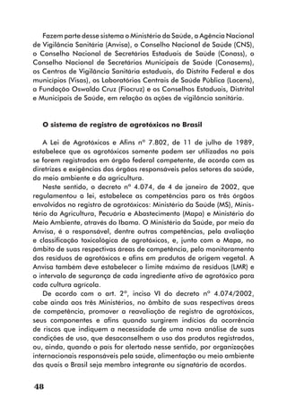 Fazem parte desse sistema o Ministério da Saúde, a Agência Nacional
de Vigilância Sanitária (Anvisa), o Conselho Nacional de Saúde (CNS),
o Conselho Nacional de Secretários Estaduais de Saúde (Conass), o
Conselho Nacional de Secretários Municipais de Saúde (Conasems),
os Centros de Vigilância Sanitária estaduais, do Distrito Federal e dos
municípios (Visas), os Laboratórios Centrais de Saúde Pública (Lacens),
a Fundação Oswaldo Cruz (Fiocruz) e os Conselhos Estaduais, Distrital
e Municipais de Saúde, em relação às ações de vigilância sanitária.


   O sistema de registro de agrotóxicos no Brasil

    A Lei de Agrotóxicos e Afins nº 7.802, de 11 de julho de 1989,
estabelece que os agrotóxicos somente podem ser utilizados no país
se forem registrados em órgão federal competente, de acordo com as
diretrizes e exigências dos órgãos responsáveis pelos setores da saúde,
do meio ambiente e da agricultura.
    Neste sentido, o decreto nº 4.074, de 4 de janeiro de 2002, que
regulamentou a lei, estabelece as competências para os três órgãos
envolvidos no registro de agrotóxicos: Ministério da Saúde (MS), Minis-
tério da Agricultura, Pecuária e Abastecimento (Mapa) e Ministério do
Meio Ambiente, através do Ibama. O Ministério da Saúde, por meio da
Anvisa, é o responsável, dentre outras competências, pela avaliação
e classificação toxicológica de agrotóxicos, e, junto com o Mapa, no
âmbito de suas respectivas áreas de competência, pelo monitoramento
dos resíduos de agrotóxicos e afins em produtos de origem vegetal. A
Anvisa também deve estabelecer o limite máximo de resíduos (LMR) e
o intervalo de segurança de cada ingrediente ativo de agrotóxico para
cada cultura agrícola.
    De acordo com o art. 2º, inciso VI do decreto nº 4.074/2002,
cabe ainda aos três Ministérios, no âmbito de suas respectivas áreas
de competência, promover a reavaliação de registro de agrotóxicos,
seus componentes e afins quando surgirem indícios da ocorrência
de riscos que indiquem a necessidade de uma nova análise de suas
condições de uso, que desaconselhem o uso dos produtos registrados,
ou, ainda, quando o país for alertado nesse sentido, por organizações
internacionais responsáveis pela saúde, alimentação ou meio ambiente
das quais o Brasil seja membro integrante ou signatário de acordos.


48
 