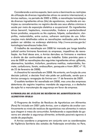 Considerando o acima exposto, bem como o banimento ou restrições
de utilização de diversos ingredientes ativos no cenário internacional, a
Anvisa realizou, no período de 2002 a 2006, a reavaliação toxicológica
de diversos ingredientes ativos (IAs) de agrotóxicos, resultando em res-
trições ou cancelamentos no registro devido aos seus efeitos crônicos à
saúde por meio da exposição dietética e ocupacional. Os ingredientes
ativos benomil, heptacloro, monocrotofós, lindano e pentaclorofenol
foram proibidos, enquanto os IAs captana, folpete, carbendazim, clor-
pirifós, metamidofós, entre outros, sofreram restrições de uso. Infor-
mações mais detalhadas sobre as reavaliações realizadas pela Anvisa
podem ser obtidas no endereço eletrônico http://www.anvisa.gov.br/
toxicologia/reavaliacao/index.htm.
    O trabalho de reavaliação em 2008 foi marcado por longa batalha
judicial contra liminares favoráveis às empresas, impeditivas da reava-
liação. Ao final desse ano, a Anvisa derrubou as liminares e manteve
o direito de dar continuidade ao seu trabalho. Estão previstas para o
ano de 2009 as reavaliações dos seguintes ingredientes ativos: glifosato,
abamectina, lactofem, triclorfom, parationa metílica, metamidofós, fos-
mete, carbofurano, forato, endossulfam, paraquate e tiram (RDC nº 10,
de 22 de fevereiro de 2008).
    A cihexatina foi reavaliada em 2008. No entanto, em função de uma
decisão judicial, a decisão final não pôde ser publicada, sendo que a
Anvisa conseguiu revogação da liminar em 17 de fevereiro de 2009.
    O acefato também foi reavaliado em 2008, mas uma das empresas
detentoras do registro impetrou mandato de segurança, e o desfecho
da ação foi a manutenção da segurança em favor da empresa.

O Programa de Análise de Resíduos de Agrotóxicos em
Alimentos (PARA)

   O Programa de Análise de Resíduos de Agrotóxicos em Alimentos
(Para) foi iniciado em 2001 pela Anvisa, com o objetivo de avaliar con-
tinuamente os níveis de resíduos de agrotóxicos nos alimentos in natura
que chegam à mesa do consumidor, fortalecendo a capacidade do go-
verno em atender à segurança alimentar, evitando possíveis agravos à
saúde da população.
   A Anvisa coordena o programa em conjunto com as coordenações
de Vigilância Sanitária dos estados da Federação envolvidos no Para,


                                                                  49
 