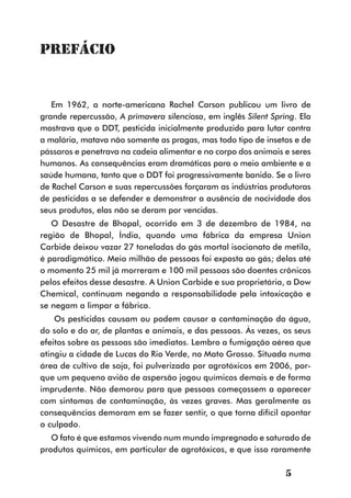 Prefácio


   Em 1962, a norte-americana Rachel Carson publicou um livro de
grande repercussão, A primavera silenciosa, em inglês Silent Spring. Ela
mostrava que o DDT, pesticida inicialmente produzido para lutar contra
a malária, matava não somente as pragas, mas todo tipo de insetos e de
pássaros e penetrava na cadeia alimentar e no corpo dos animais e seres
humanos. As consequências eram dramáticas para o meio ambiente e a
saúde humana, tanto que o DDT foi progressivamente banido. Se o livro
de Rachel Carson e suas repercussões forçaram as indústrias produtoras
de pesticidas a se defender e demonstrar a ausência de nocividade dos
seus produtos, elas não se deram por vencidas.
   O Desastre de Bhopal, ocorrido em 3 de dezembro de 1984, na
região de Bhopal, Índia, quando uma fábrica da empresa Union
Carbide deixou vazar 27 toneladas do gás mortal isocianato de metila,
é paradigmático. Meio milhão de pessoas foi exposta ao gás; delas até
o momento 25 mil já morreram e 100 mil pessoas são doentes crônicos
pelos efeitos desse desastre. A Union Carbide e sua proprietária, a Dow
Chemical, continuam negando a responsabilidade pela intoxicação e
se negam a limpar a fábrica.
    Os pesticidas causam ou podem causar a contaminação da água,
do solo e do ar, de plantas e animais, e das pessoas. Às vezes, os seus
efeitos sobre as pessoas são imediatos. Lembro a fumigação aérea que
atingiu a cidade de Lucas do Rio Verde, no Mato Grosso. Situada numa
área de cultivo de soja, foi pulverizada por agrotóxicos em 2006, por-
que um pequeno avião de aspersão jogou químicos demais e de forma
imprudente. Não demorou para que pessoas começassem a aparecer
com sintomas de contaminação, às vezes graves. Mas geralmente as
consequências demoram em se fazer sentir, o que torna difícil apontar
o culpado.
   O fato é que estamos vivendo num mundo impregnado e saturado de
produtos químicos, em particular de agrotóxicos, e que isso raramente

                                                                 5
 