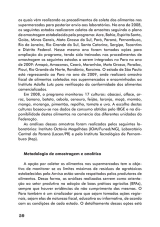 os quais vêm realizando os procedimentos de coleta dos alimentos nos
supermercados para posterior envio aos laboratórios. No ano de 2008,
os seguintes estados realizaram coletas de amostras seguindo o plano
de amostragem estabelecido pelo programa: Acre, Bahia, Espírito Santo,
Goiás, Minas Gerais, Mato Grosso do Sul, Pará, Paraná, Pernambuco,
Rio de Janeiro, Rio Grande do Sul, Santa Catarina, Sergipe, Tocantins
e Distrito Federal. Nesse mesmo ano foram tomadas ações para
ampliação do programa, tendo sido treinados nos procedimentos de
amostragem os seguintes estados a serem integrados no Para no ano
de 2009: Amapá, Amazonas, Ceará, Maranhão, Mato Grosso, Paraíba,
Piauí, Rio Grande do Norte, Rondônia, Roraima. O estado de São Paulo
está regressando ao Para no ano de 2009, onde realizará amostra
fiscal de alimentos coletados nos supermercados e encaminhados ao
Instituto Adolfo Lutz para verificação da conformidade dos alimentos
comercializados.
    Em 2008, o programa monitorou 17 culturas: abacaxi, alface, ar-
roz, banana, batata, cebola, cenoura, feijão, laranja, maçã, mamão,
manga, morango, pimentão, repolho, tomate e uva. A escolha destas
culturas baseou-se nos dados de consumo obtidos pelo IBGE e na dis-
ponibilidade destes alimentos no comércio das diferentes unidades da
Federação.
    As análises dessas amostras foram realizadas pelos seguintes la-
boratórios: Instituto Octávio Magalhães (IOM/Funed/MG), Laboratório
Central do Paraná (Lacen/PR) e pelo Instituto Tecnológico de Pernam-
buco (Itep).


   Metodologia de amostragem e analítica

    A opção por coletar os alimentos nos supermercados tem o obje-
tivo de monitorar se os limites máximos de resíduos de agrotóxicos
estabelecidos pela Anvisa estão sendo respeitados pelos produtores de
alimentos. Dessa forma, as análises realizadas servem como orienta-
ção ao setor produtivo na adoção de boas práticas agrícolas (BPAs),
sempre que houver evidências do não cumprimento das mesmas. O
Para também é um sinalizador para que sejam tomadas ações regio-
nais, sejam elas de natureza fiscal, educativa ou informativa, de acordo
com as condições de cada estado. O detalhamento dessas ações está


50
 