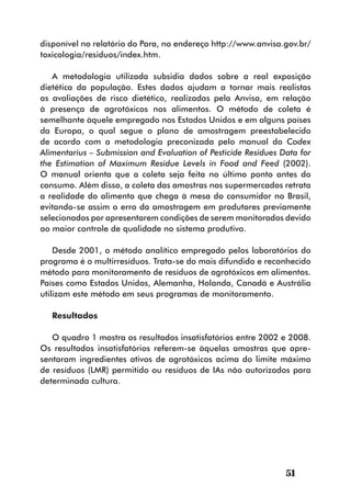 disponível no relatório do Para, no endereço http://www.anvisa.gov.br/
toxicologia/residuos/index.htm.

   A metodologia utilizada subsidia dados sobre a real exposição
dietética da população. Estes dados ajudam a tornar mais realistas
as avaliações de risco dietético, realizadas pela Anvisa, em relação
à presença de agrotóxicos nos alimentos. O método de coleta é
semelhante àquele empregado nos Estados Unidos e em alguns países
da Europa, o qual segue o plano de amostragem preestabelecido
de acordo com a metodologia preconizada pelo manual do Codex
Alimentarius – Submission and Evaluation of Pesticide Residues Data for
the Estimation of Maximum Residue Levels in Food and Feed (2002).
O manual orienta que a coleta seja feita no último ponto antes do
consumo. Além disso, a coleta das amostras nos supermercados retrata
a realidade do alimento que chega à mesa do consumidor no Brasil,
evitando-se assim o erro da amostragem em produtores previamente
selecionados por apresentarem condições de serem monitorados devido
ao maior controle de qualidade no sistema produtivo.

    Desde 2001, o método analítico empregado pelos laboratórios do
programa é o multirresíduos. Trata-se do mais difundido e reconhecido
método para monitoramento de resíduos de agrotóxicos em alimentos.
Países como Estados Unidos, Alemanha, Holanda, Canadá e Austrália
utilizam este método em seus programas de monitoramento.

   Resultados

   O quadro 1 mostra os resultados insatisfatórios entre 2002 e 2008.
Os resultados insatisfatórios referem-se àquelas amostras que apre-
sentaram ingredientes ativos de agrotóxicos acima do limite máximo
de resíduos (LMR) permitido ou resíduos de IAs não autorizados para
determinada cultura.




                                                                51
 