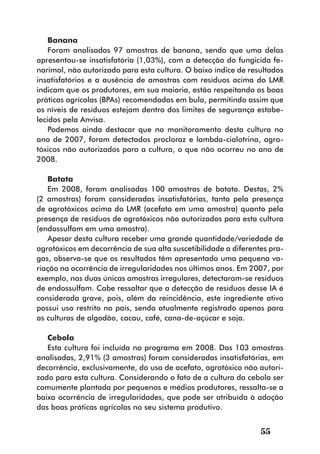 Banana
    Foram analisadas 97 amostras de banana, sendo que uma delas
apresentou-se insatisfatória (1,03%), com a detecção do fungicida fe-
narimol, não autorizado para esta cultura. O baixo índice de resultados
insatisfatórios e a ausência de amostras com resíduos acima do LMR
indicam que os produtores, em sua maioria, estão respeitando as boas
práticas agrícolas (BPAs) recomendadas em bula, permitindo assim que
os níveis de resíduos estejam dentro dos limites de segurança estabe-
lecidos pela Anvisa.
    Podemos ainda destacar que no monitoramento desta cultura no
ano de 2007, foram detectados procloraz e lambda-cialotrina, agro-
tóxicos não autorizados para a cultura, o que não ocorreu no ano de
2008.

   Batata
   Em 2008, foram analisadas 100 amostras de batata. Destas, 2%
(2 amostras) foram consideradas insatisfatórias, tanto pela presença
de agrotóxicos acima do LMR (acefato em uma amostra) quanto pela
presença de resíduos de agrotóxicos não autorizados para esta cultura
(endossulfam em uma amostra).
   Apesar desta cultura receber uma grande quantidade/variedade de
agrotóxicos em decorrência de sua alta suscetibilidade a diferentes pra-
gas, observa-se que os resultados têm apresentado uma pequena va-
riação na ocorrência de irregularidades nos últimos anos. Em 2007, por
exemplo, nas duas únicas amostras irregulares, detectaram-se resíduos
de endossulfam. Cabe ressaltar que a detecção de resíduos desse IA é
considerada grave, pois, além da reincidência, este ingrediente ativo
possui uso restrito no país, sendo atualmente registrado apenas para
as culturas de algodão, cacau, café, cana-de-açúcar e soja.

   Cebola
   Esta cultura foi incluída no programa em 2008. Das 103 amostras
analisadas, 2,91% (3 amostras) foram consideradas insatisfatórias, em
decorrência, exclusivamente, do uso de acefato, agrotóxico não autori-
zado para esta cultura. Considerando o fato de a cultura da cebola ser
comumente plantada por pequenos e médios produtores, ressalta-se a
baixa ocorrência de irregularidades, que pode ser atribuída à adoção
das boas práticas agrícolas no seu sistema produtivo.


                                                                 55
 