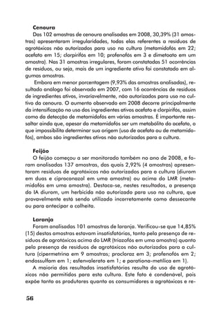 Cenoura
    Das 102 amostras de cenoura analisadas em 2008, 30,39% (31 amos-
tras) apresentaram irregularidades, todas elas referentes a resíduos de
agrotóxicos não autorizados para uso na cultura (metamidofós em 22;
acefato em 15; clorpirifós em 10; profenofós em 3 e dimetoato em um
amostra). Nas 31 amostras irregulares, foram constatadas 51 ocorrências
de resíduos, ou seja, mais de um ingrediente ativo foi constatado em al-
gumas amostras.
    Embora em menor porcentagem (9,93% das amostras analisadas), re-
sultado análogo foi observado em 2007, com 16 ocorrências de resíduos
de ingredientes ativos, invariavelmente, não autorizados para uso no cul-
tivo da cenoura. O aumento observado em 2008 decorre principalmente
da intensificação no uso dos ingredientes ativos acefato e clorpirifós, assim
como da detecção de metamidofós em várias amostras. É importante res-
saltar ainda que, apesar do metamidofós ser um metabólito do acefato, o
que impossibilita determinar sua origem (uso de acefato ou de metamido-
fós), ambos são ingredientes ativos não autorizados para a cultura.

   Feijão
   O feijão começou a ser monitorado também no ano de 2008, e fo-
ram analisadas 137 amostras, das quais 2,92% (4 amostras) apresen-
taram resíduos de agrotóxicos não autorizados para a cultura (diurom
em duas e ciproconazol em uma amostra) ou acima do LMR (meta-
midofós em uma amostra). Destaca-se, nestes resultados, a presença
do IA diurom, um herbicida não autorizado para uso na cultura, que
provavelmente está sendo utilizado incorretamente como dessecante
ou para antecipar a colheita.

   Laranja
   Foram analisadas 101 amostras de laranja. Verificou-se que 14,85%
(15) destas amostras estavam insatisfatórias, tanto pela presença de re-
síduos de agrotóxicos acima do LMR (triazofós em uma amostra) quanto
pela presença de resíduos de agrotóxicos não autorizados para a cul-
tura (cipermetrina em 9 amostras; procloraz em 3; profenofós em 2;
endossulfam em 1; esfenvalerato em 1; e parationa-metílica em 1).
   A maioria dos resultados insatisfatórios resulta do uso de agrotó-
xicos não permitidos para esta cultura. Este fato é condenável, pois
expõe tanto os produtores quanto os consumidores a agrotóxicos e re-


56
 