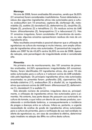 Morango
   No ano de 2008, foram analisadas 86 amostras, sendo que 36,05%
(31 amostras) foram consideradas insatisfatórias. Foram detectados re-
síduos dos seguintes ingredientes ativos não autorizados para a cultu-
ra: endossulfam (em 10 amostras), captana (8), clorfenapir (8), meta-
midofós (5), acefato (3) clorotalonil (2), deltametrina (2), clorpirifós (2),
folpete (2), procloraz (2) e tetradifona (1). Os resíduos acima do LMR
foram: ditiocarbamatos (2), fempropatrina (1) e tebuconazol (1). Nas
31 amostras irregulares, foram constatadas 49 ocorrências de resídu-
os, ou seja, algumas amostras apresentaram resíduos de mais de um
ingrediente ativo.
   Pelos resultados encontrados é possível observar que a utilização de
agrotóxicos na cultura do morango é muito intensa, com ampla utiliza-
ção de ingredientes ativos não autorizados. O percentual de irregulari-
dades em 2007 foi de 43,62% contra 36,05% no ano de 2008. Apesar
da redução, esta porcentagem de irregularidade ainda é considerada
alta.

    Pimentão
    No primeiro ano de monitoramento, das 101 amostras de pimen-
tão analisadas, 64,36% apresentaram irregularidades (65 amostras).
Nestas, foram identificados 22 ingredientes ativos, dos quais 18 não
estão autorizados para a cultura e 4 estavam acima do LMR estabele-
cido pela legislação. Os principais ingredientes ativos não autorizados
encontrados no pimentão foram: profenofós (20), cipermetrina (18),
lambda-cialotrina (17), endossulfam (9) e dicofol (4); os ingredientes
ativos que estavam acima do LMR foram: difenoconazol (2), deltametri-
na (1), clorotalonil (1) e acefato (1).
    Este elevado número de amostras irregulares deve-se, principal-
mente, à utilização de ingredientes ativos não autorizados para o pi-
mentão. No entanto, boa parte desses IAs possuem uso autorizado na
cultura do tomate, o que indica um desvio de uso desses produtos, con-
siderando a similaridade botânica, e consequentemente a incidência
de pragas e doenças entre as culturas. Infere-se, portanto, a urgente
necessidade de análise da grade de ingredientes ativos autorizados
para a cultura do pimentão, para a verificação de sua real condição na
oferta de agrotóxicos ou, em caso de considerá-la efetiva, determinar
ação imediata na adoção das BPAs no cultivo desta cultura.


58
 