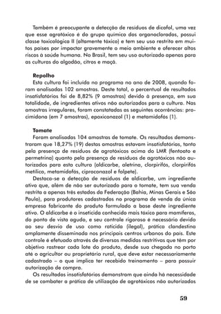 Também é preocupante a detecção de resíduos de dicofol, uma vez
que esse agrotóxico é do grupo químico dos organoclorados, possui
classe toxicológica II (altamente tóxico) e tem seu uso restrito em mui-
tos países por impactar gravemente o meio ambiente e oferecer altos
riscos à saúde humana. No Brasil, tem seu uso autorizado apenas para
as culturas do algodão, citros e maçã.

   Repolho
   Esta cultura foi incluída no programa no ano de 2008, quando fo-
ram analisadas 102 amostras. Deste total, o percentual de resultados
insatisfatórios foi de 8,82% (9 amostras) devido à presença, em sua
totalidade, de ingredientes ativos não autorizados para a cultura. Nas
amostras irregulares, foram constatadas as seguintes ocorrências: pro-
cimidona (em 7 amostras), epoxiconazol (1) e metamidofós (1).

    Tomate
    Foram analisadas 104 amostras de tomate. Os resultados demons-
traram que 18,27% (19) destas amostras estavam insatisfatórias, tanto
pela presença de resíduos de agrotóxicos acima do LMR (fentoato e
permetrina) quanto pela presença de resíduos de agrotóxicos não au-
torizados para esta cultura (aldicarbe, aletrina, clorpirifós, clorpirifós
metílico, metamidofós, ciproconazol e folpete).
    Destaca-se a detecção de resíduos de aldicarbe, um ingrediente
ativo que, além de não ser autorizado para o tomate, tem sua venda
restrita a apenas três estados da Federação (Bahia, Minas Gerais e São
Paulo), para produtores cadastrados no programa de venda da única
empresa fabricante do produto formulado a base deste ingrediente
ativo. O aldicarbe é o inseticida conhecido mais tóxico para mamíferos,
do ponto de vista agudo, e seu controle rigoroso é necessário devido
ao seu desvio de uso como raticida (ilegal), prática clandestina
amplamente disseminada nos principais centros urbanos do país. Este
controle é efetuado através de diversas medidas restritivas que têm por
objetivo rastrear cada lote do produto, desde sua chegada no porto
até o agricultor ou proprietário rural, que deve estar necessariamente
cadastrado – o que implica ter recebido treinamento – para possuir
autorização de compra.
    Os resultados insatisfatórios demonstram que ainda há necessidade
de se combater a prática de utilização de agrotóxicos não autorizados


                                                                   59
 
