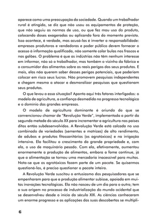 aparece como uma preocupação da sociedade. Quando um trabalhador
rural é atingido, se diz que não usou os equipamentos de proteção,
que não seguiu as normas de uso, ou que fez mau uso do produto,
colocando doses exageradas ou aplicando fora do momento previsto.
Isso acontece, é verdade, mas acusá-los é inverter a responsabilidade:
empresas produtoras e vendedoras e poder público devem fornecer o
acesso à informação qualificada, não somente colar bulas nos frascos e
nos galões. O problema é que as indústrias não têm nenhum interesse
em informar, não só o trabalhador, mas também o vizinho da fábrica e
o consumidor dos alimentos sobre os reais perigos dos seus produtos. E
mais, elas não querem saber desses perigos potenciais, que poderiam
colocar em risco seus lucros. Não promovem pesquisas independentes
e chegam mesmo a atacar e desmoralizar pesquisas que questionam
seus produtos.
   O que levou a essa situação? Aponto aqui três fatores interligados: o
modelo de agricultura, a confiança desmedida no progresso tecnológico
e o domínio das grandes empresas.
   O modelo de agricultura dominante é oriundo do que se
convencionou chamar de “Revolução Verde”, implementada a partir da
segunda metade do século XX para incrementar a agricultura nos países
ditos então subdesenvolvidos. A Revolução Verde está calcada no uso
combinado de variedades (sementes e matrizes) de alto rendimento,
de adubos e produtos fitossanitários (os agrotóxicos) e na irrigação
intensiva. Ela facilitou o crescimento da grande propriedade e, com
ela, o uso de maquinário pesado. Com ela, efetivamente, aumentou
enormemente a produção de alimentos, embora a fome continue, já
que a alimentação se tornou uma mercadoria inacessível para muitos.
Nota-se que os agrotóxicos fazem parte de um pacote. Se quisermos
questioná-los, é preciso questionar o pacote inteiro.
   A Revolução Verde suscitou o entusiasmo dos pesquisadores que se
empenharam para que a produção alimentar subisse, apoiada em mui-
tas inovações tecnológicas. Ela não nasceu de um dia para o outro; tem
a sua origem no processo de industrialização do mundo ocidental que
se desenvolveu desde o início do século XIX. As ciências conheceram
um enorme progresso e as aplicações das suas descobertas se multipli-


6
 