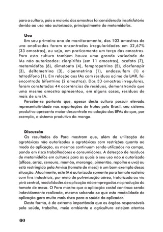 para a cultura, pois a maioria das amostras foi considerada insatisfatória
devido ao uso não autorizado, principalmente do metamidofós.

   Uva
   Em seu primeiro ano de monitoramento, das 102 amostras de
uva analisadas foram encontradas irregularidades em 32,67%
(33 amostras), ou seja, em praticamente um terço das amostras.
Para esta cultura também houve uma grande variedade de
IAs não autorizados: clorpirifós (em 11 amostras), acefato (7),
metamidofós (6), dimetoato (4), fempropatrina (5), clorfenapir
(3), deltametrina (3), cipermetrina (1), endossulfam (1) e
tetradifona (1). Em relação aos IAs com resíduos acima do LMR, foi
encontrado bifentrina (2 amostras). Das 33 amostras irregulares,
foram constatadas 44 ocorrências de resíduos, demonstrando que
uma mesma amostra apresentou, em alguns casos, resíduos de
mais de um IA.
   Percebe-se portanto que, apesar desta cultura possuir elevada
representatividade nas exportações de frutas pelo Brasil, seu sistema
produtivo apresenta maior descontrole na adoção das BPAs do que, por
exemplo, o sistema produtivo da manga.


    Discussão
    Os resultados do Para mostram que, além da utilização de
agrotóxicos não autorizados e agrotóxicos com restrições quanto ao
modo de aplicação, os mesmos continuam sendo utilizados no campo,
pondo em risco trabalhadores e consumidores. A detecção de resíduos
de metamidofós em culturas para as quais o seu uso não é autorizado
(alface, arroz, cenoura, mamão, morango, pimentão, repolho e uva) ou
está restringido pela Anvisa (tomate de mesa) é um bom exemplo dessa
situação. Atualmente, este IA é autorizado somente para tomate rasteiro
com fins industriais, por meio de pulverização aérea, tratorizada ou via
pivô central, modalidades de aplicação não empregadas na produção do
tomate de mesa. O Para mostra que a aplicação costal continua sendo
indevidamente realizada, mesmo sabendo-se que esta modalidade de
aplicação gera muito mais risco para a saúde do aplicador.
    Desta forma, é de extrema importância que os órgãos responsáveis
pela saúde, trabalho, meio ambiente e agricultura estejam atentos


60
 