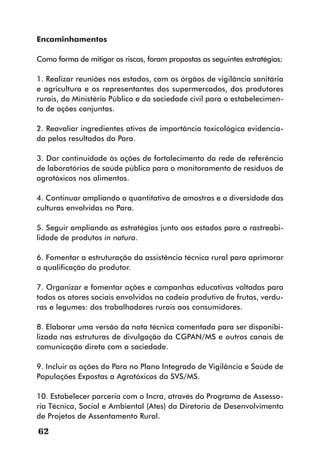 Encaminhamentos

Como forma de mitigar os riscos, foram propostas as seguintes estratégias:

1. Realizar reuniões nos estados, com os órgãos de vigilância sanitária
e agricultura e os representantes dos supermercados, dos produtores
rurais, do Ministério Público e da sociedade civil para o estabelecimen-
to de ações conjuntas.

2. Reavaliar ingredientes ativos de importância toxicológica evidencia-
da pelos resultados do Para.

3. Dar continuidade às ações de fortalecimento da rede de referência
de laboratórios de saúde pública para o monitoramento de resíduos de
agrotóxicos nos alimentos.

4. Continuar ampliando o quantitativo de amostras e a diversidade das
culturas envolvidas no Para.

5. Seguir ampliando as estratégias junto aos estados para a rastreabi-
lidade de produtos in natura.

6. Fomentar a estruturação da assistência técnica rural para aprimorar
a qualificação do produtor.

7. Organizar e fomentar ações e campanhas educativas voltadas para
todos os atores sociais envolvidos na cadeia produtiva de frutas, verdu-
ras e legumes: dos trabalhadores rurais aos consumidores.

8. Elaborar uma versão da nota técnica comentada para ser disponibi-
lizada nas estruturas de divulgação da CGPAN/MS e outros canais de
comunicação direta com a sociedade.

9. Incluir as ações do Para no Plano Integrado de Vigilância e Saúde de
Populações Expostas a Agrotóxicos da SVS/MS.

10. Estabelecer parceria com o Incra, através do Programa de Assesso-
ria Técnica, Social e Ambiental (Ates) da Diretoria de Desenvolvimento
de Projetos de Assentamento Rural.

62
 