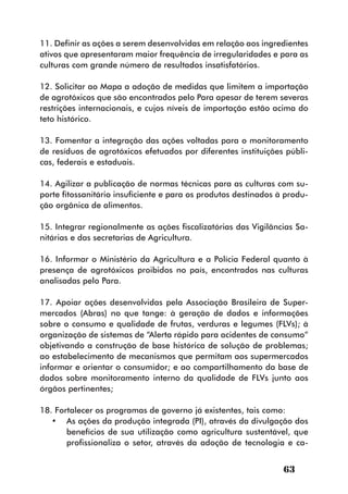 11. Definir as ações a serem desenvolvidas em relação aos ingredientes
ativos que apresentaram maior frequência de irregularidades e para as
culturas com grande número de resultados insatisfatórios.

12. Solicitar ao Mapa a adoção de medidas que limitem a importação
de agrotóxicos que são encontrados pelo Para apesar de terem severas
restrições internacionais, e cujos níveis de importação estão acima do
teto histórico.

13. Fomentar a integração das ações voltadas para o monitoramento
de resíduos de agrotóxicos efetuados por diferentes instituições públi-
cas, federais e estaduais.

14. Agilizar a publicação de normas técnicas para as culturas com su-
porte fitossanitário insuficiente e para os produtos destinados à produ-
ção orgânica de alimentos.

15. Integrar regionalmente as ações fiscalizatórias das Vigilâncias Sa-
nitárias e das secretarias de Agricultura.

16. Informar o Ministério da Agricultura e a Polícia Federal quanto à
presença de agrotóxicos proibidos no país, encontrados nas culturas
analisadas pelo Para.

17. Apoiar ações desenvolvidas pela Associação Brasileira de Super-
mercados (Abras) no que tange: à geração de dados e informações
sobre o consumo e qualidade de frutas, verduras e legumes (FLVs); à
organização de sistemas de “Alerta rápido para acidentes de consumo”
objetivando a construção de base histórica de solução de problemas;
ao estabelecimento de mecanismos que permitam aos supermercados
informar e orientar o consumidor; e ao compartilhamento da base de
dados sobre monitoramento interno da qualidade de FLVs junto aos
órgãos pertinentes;

18. Fortalecer os programas de governo já existentes, tais como:
   •	 As ações da produção integrada (PI), através da divulgação dos
       benefícios de sua utilização como agricultura sustentável, que
       profissionaliza o setor, através da adoção de tecnologia e ca-


                                                                 63
 