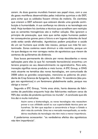 caram. As duas guerras mundiais tiveram seu papel nisso, com o uso
de gases mortíferos desenvolvidos pelas indústrias químicas e do DDT,
para evitar que os soldados fossem vítimas da malária. Os cientistas
que criaram o DDT achavam que estavam dando uma grande contri-
buição à humanidade. A sua confiança na ciência e na tecnologia era
total. Hoje também há cientistas e técnicos que acreditam sem restrição
que as sementes transgênicas são a melhor solução. Eles ignoram o
princípio de precaução, que reza que certas ações humanas podem
ter consequências graves para o futuro e em lugares distantes do local
onde estão sendo efetivadas. Agrotóxicos podem prejudicar a saúde
de um ser humano que ainda não nasceu, porque sua mãe foi con-
taminada. Zonas costeiras veem diminuir a vida marinha, porque um
rio que deságua no mar carregou restos de agrotóxicos que vieram de
centenas de quilômetros de distância.
   Essa busca permanente da ciência por novas descobertas e novas
aplicações para elas (o que foi nomeado tecnociência) encontrou um
terreno propício ao seu desenvolvimento na agroindústria. Para esta,
inovação significa novos produtos e mais lucros. A ETC Group, a ONG
mais atuante na temática das novas tecnologias, em comunicado de
2008 sobre as grandes corporações, menciona as palavras do presi-
dente de Crop Science de Syngenta, John Atkin: “A resistência [das pra-
gas aos agrotóxicos] é um fenômeno globalmente sadio, porque nos
obriga a inovar”.
    Segundo a ETC Group, “trinta anos atrás, havia dezenas de fabri-
cantes de pesticidas enquanto hoje dez fabricantes realizam cerca de
90% das vendas de produtos químicos no mundo”. A conclusão que ela
tira daí é muito instrutiva:
         Assim como a biotecnologia, as novas tecnologias não necessitam
         provar a sua utilidade social ou sua superioridade técnica para ser
         lucrativas. Só têm que expulsar a concorrência e forçar o Estado a
         abrir mão do controle. Uma vez o mercado monopolizado, os verda-
         deiros resultados da tecnologia não têm mais a menor importância.
  E poderíamos acrescentar: “os verdadeiros efeitos dos agrotóxicos
não têm importância”.



                                                                    7
 