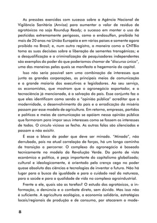 As pressões exercidas com sucesso sobre a Agência Nacional de
Vigilância Sanitária (Anvisa) para aumentar o valor de resíduo de
agrotóxicos na soja Roundup Ready; o sucesso em manter o uso de
pesticidas extremamente perigosos, como o endosulfan, proibido há
mais de 20 anos na União Européia e em vários países e somente agora
proibido no Brasil; e, num outro registro, a maneira como a CNTBio
toma as suas decisões sobre a liberação de sementes transgênicas; e
a desqualificação e a criminalização de pesquisadores independentes
são exemplos do poder do que poderíamos chamar de “discurso único”,
uma das maneiras pelas quais se manifesta a hegemonia do capital.
   Isso não seria possível sem uma combinação de interesses que
junta as grandes corporações, os principais meios de comunicação
e a grande maioria dos executivos e legisladores. Ao seu serviço,
os economistas, que mostram que o agronegócio exportador, e a
tecnociência já mencionada, é a salvação do país. Esse conjunto faz o
que eles identificam como sendo a “opinião pública” acreditar que a
modernidade, o desenvolvimento do país e a erradicação da miséria
passam por esse modelo de agricultura. Em retorno, empresas, partidos
e políticos e meios de comunicação se apóiam nessa opinião pública
que formaram para impor seus interesses como se fossem os interesses
de todos. O círculo vicioso se fecha. As outras falas são silenciadas e
passam a não exisitir.
   É esse o bloco de poder que deve ser minado. “Minado”, não
derrubado, pois na atual correlação de forças, há um longo caminho
de transição a percorrer. O complexo do agronegócio é baseado
tecnicamente no modelo da Revolução Verde. Do ponto de vista
econômico e político, é peça importante do capitalismo globalizado;
cultural e ideologicamente, é orientado pela crença cega no poder
quase absoluto das ciências e tecnologias de inventar o futuro. Não há
lugar para a busca da igualdade e para o cuidado real da natureza,
para a saúde e para a qualidade de vida no complexo agroindustrial.
   Frente a ele, quais são as tarefas? O estudo dos agrotóxicos, a in-
formação, a denúncia e o combate direto, sem dúvida. Mas isso não
é suficiente. A agricultura ecológica, a economia solidária, estratégias
locais/regionais de produção e de consumo, por atacarem o mode-


8
 