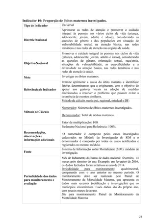 22
Indicador 10: Proporção de óbitos maternos investigados.
Tipo de Indicador Universal
Diretriz Nacional
Aprimorar as redes de atenção e promover o cuidado
integral às pessoas nos vários ciclos de vida (criança,
adolescente, jovem, adulto e idoso), considerando as
questões de gênero e das populações em situação de
vulnerabilidade social, na atenção básica, nas redes
temáticas e nas redes de atenção nas regiões de saúde.
ObjetivoNacional
Promover o cuidado integral às pessoas nos ciclos de vida
(criança, adolescente, jovem, adulto e idoso), considerando
as questões de gênero, orientação sexual, raça/etnia,
situações de vulnerabilidade, as especificidades e a
diversidade na atenção básica, nas redes temáticas e nas
redes de atenção à saúde.
Meta Investigar os óbitos maternos.
RelevânciadoIndicador
Permite aprimorar a causa do óbito materno e identificar
fatores determinantes que a originaram, com o objetivo de
apoiar aos gestores locais na adoção de medidas
direcionadas a resolver o problema que possam evitar a
ocorrência de eventos similares.
Método de Cálculo
Método de cálculo municipal, regional, estadual e DF:
Numerador: Número de óbitos maternos investigados.
Denominador: Total de óbitos maternos.
Fator de multiplicação: 100.
Recomendações,
observaçõese
informações adicionais
Parâmetro Nacional para Referência: 100%.
O numerador é composto pelos casos investigados
cadastrados no Módulo de Investigação do SIM e o
denominador é composto por todos os casos notificados e
registrados no mesmo módulo.
Fonte
Sistema de Informação sobre Mortalidade (SIM): módulo de
investigação.
Periodicidade dos dados
para monitoramento e
avaliação
Mês de fechamento do banco de dados nacional: fevereiro, 14
meses após término do ano. Exemplo: em fevereiro de 2016,
os dados fechados foram relativos ao ano de 2014.
Periodicidade para monitoramento: quadrimestral,
comparando com o ano anterior no mesmo período. O
monitoramento deve ser realizado pelo Painel de
Monitoramento da Mortalidade Materna, que apresenta os
dados mais recentes (notificação e investigação) que os
municípios encaminham. Esses dados são do próprio ano,
com poucos meses de atraso.
Site para monitoramento: Painel de Monitoramento da
Mortalidade Materna
 