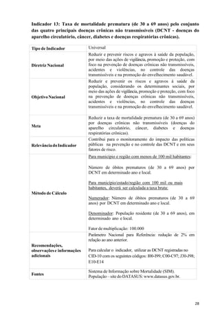 28
Indicador 13: Taxa de mortalidade prematura (de 30 a 69 anos) pelo conjunto
das quatro principais doenças crônicas não transmissíveis (DCNT - doenças do
aparelho circulatório, câncer, diabetes e doenças respiratórias crônicas).
Tipo de Indicador Universal
Diretriz Nacional
Reduzir e prevenir riscos e agravos à saúde da população,
por meio das ações de vigilância, promoção e proteção, com
foco na prevenção de doenças crônicas não transmissíveis,
acidentes e violências, no controle das doenças
transmissíveis e na promoção do envelhecimento saudável.
ObjetivoNacional
Reduzir e prevenir os riscos e agravos à saúde da
população, considerando os determinantes sociais, por
meio das ações de vigilância, promoção e proteção, com foco
na prevenção de doenças crônicas não transmissíveis,
acidentes e violências, no controle das doenças
transmissíveis e na promoção do envelhecimento saudável.
Meta
Reduzir a taxa de mortalidade prematura (de 30 a 69 anos)
por doenças crônicas não transmissíveis (doenças do
aparelho circulatório, câncer, diabetes e doenças
respiratórias crônicas).
RelevânciadoIndicador
Contribui para o monitoramento do impacto das políticas
públicas na prevenção e no controle das DCNT e em seus
fatores de risco.
Método de Cálculo
Para município e região com menos de 100 mil habitantes:
Número de óbitos prematuros (de 30 a 69 anos) por
DCNT em determinado ano e local.
Para município/estado/região com 100 mil ou mais
habitantes, deverá ser calculada a taxa bruta:
Numerador: Número de óbitos prematuros (de 30 a 69
anos) por DCNT em determinado ano e local.
Denominador: População residente (de 30 a 69 anos), em
determinado ano e local.
Fator de multiplicação: 100.000
Recomendações,
observaçõese informações
adicionais
Parâmetro Nacional para Referência: redução de 2% em
relação ao ano anterior.
Para calcular o indicador, utilizar as DCNT registradas no
CID-10 com os seguintes códigos: I00-I99; C00-C97; J30-J98;
E10-E14
Fontes
Sistema de Informação sobre Mortalidade (SIM).
População – site do DATASUS: www.datasus.gov.br.
 
