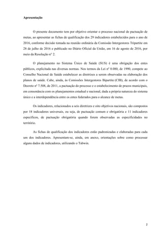 2
Apresentação
O presente documento tem por objetivo orientar o processo nacional de pactuação de
metas, ao apresentar as fichas de qualificação dos 29 indicadores estabelecidos para o ano de
2016, conforme decisão tomada na reunião ordinária da Comissão Intergestores Tripartite em
28 de julho de 2016 e publicado no Diário Oficial da União, em 16 de agosto de 2016, por
meio da Resolução n° 2.
O planejamento no Sistema Único de Saúde (SUS) é uma obrigação dos entes
públicos, explicitada nas diversas normas. Nos termos da Lei nº 8.080, de 1990, compete ao
Conselho Nacional de Saúde estabelecer as diretrizes a serem observadas na elaboração dos
planos de saúde. Cabe, ainda, às Comissões Intergestores Bipartite (CIB), de acordo com o
Decreto nº 7.508, de 2011, a pactuação do processo e o estabelecimento de prazos municipais,
em consonância com os planejamentos estadual e nacional, dada a própria natureza do sistema
único e a interdependência entre os entes federados para o alcance de metas.
Os indicadores, relacionados a seis diretrizes e oito objetivos nacionais, são compostos
por 18 indicadores universais, ou seja, de pactuação comum e obrigatória e 11 indicadores
específicos, de pactuação obrigatória quando forem observadas as especificidades no
território.
As fichas de qualificação dos indicadores estão padronizadas e elaboradas para cada
um dos indicadores. Apresentam-se, ainda, em anexo, orientações sobre como processar
alguns dados de indicadores, utilizando o Tabwin.
 