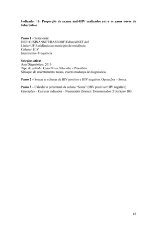 67
67
Indicador 16: Proporção de exame anti-HIV realizados entre os casos novos de
tuberculose.
Passo 1 – Selecionar:
DEF=C:SINANNETBASEDBFTuberculNET.def
Linha=UF Residência ou município de residência
Coluna= HIV
Incremento=Frequência
Seleções ativas
Ano Diagnóstico: 2016
Tipo de entrada: Caso Novo, Não sabe e Pós-óbito.
Situação de encerramento: todos, exceto mudança de diagnóstico.
Passo 2 – Somar as colunas de HIV positivo e HIV negativo. Operações – Soma.
Passo 3 – Calcular o percentual da coluna “Soma” (HIV positivo+HIV negativo)
Operações – Calcular indicador – Numerador (Soma) / Denominador (Total) por 100.
 