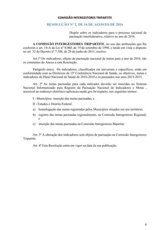 6
COMISSÃO INTERGESTORES TRIPARTITE
RESOLUÇÃO Nº 2, DE 16 DE AGOSTO DE 2016
Dispõe sobre os indicadores para o processo nacional de
pactuação interfederativa, relativo ao ano de 2016.
A COMISSÃO INTERGESTORES TRIPARTITE, no uso das atribuições que lhe
conferem o art. 14-A da Lei nº 8.080, de 19 de setembro de 1990, e tendo em vista o disposto
no art. 32 do Decreto nº 7.508, de 28 de junho de 2011, resolve:
Art.1º Os indicadores, objeto da pactuação nacional de metas para o ano de 2016, são
os constantes do Anexo a esta Resolução.
Parágrafo único. Os indicadores, classificados em universais e específicos, estão em
conformidade com as Diretrizes da 15ª Conferência Nacional de Saúde, os objetivos, metas e
indicadores do Plano Nacional de Saúde de 2016-2019 e os pactuados nos anos 2013-2015.
Art. 2º As metas pactuadas para cada indicador deverão ser inseridas no Sistema
Nacional Informatizado para Registro da Pactuação Nacional de Indicadores e Metas ,
acessível no endereço eletrônico aplicacao.saude.gov.br/sispacto, nos seguintes termos:
I - Municípios: inserção das metas pactuadas; e
II - Estados e Distrito Federal:
a) homologação das metas registradas pelos Municípios situados em seu território;
b) registro das metas pactuadas regionalmente, na Comissão Intergestores Regional;
e
c) inserção das metas pactuadas na Comissão Intergestores Bipartite
Art. 3º A alteração dos indicadores será objeto de pactuação na Comissão Intergestores
Tripartite.
Art. 4º Esta Resolução entra em vigor na data de sua publicação.
 