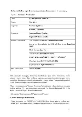 71
71
Indicador 21: Proporção de contatos examinados de casos novos de hanseníase.
1º passo - Tabulação Paucibacilar:
Linha UF Res Atual ou Mun Res AT
Coluna Não Ativa
Frequência Contato Registrado
Contato Examinado
Desmarcar: Suprimir Linhas Zeradas
Suprimir Colunas Zeradas
Seleções Disponíveis Ano Diagnóstico: subtraia 1 ao ano de avaliação
(ex. se ano de avaliação for 2016, selecione o ano diagnóstico
2015)
Modo Entrada: Caso Novo
Tipo de Saída: Marcar todos exceto
ERRO DE DIAGNÓSTICO e TRANFERÊNCIAS1
ClassOper Atual: PAUCIBACILAR (PB)
EsqTerap Atual: PQT/PB/6 DOSES
Não Classificados Marcar: Ignorar
¹Para avaliação municipal, desmarque transferências para outros municípios, outros
estados e outros países. Para avaliação regional, desmarque transferências para outros
municípios fora da sua regional, outros estados e outros países. Para avaliação estadual,
exclua transferências para outros estados e outros países.
Altere o nome da coluna “Contato Registrado” clicando com o lado direito do mouse no
título e adicione PB e ano diagnóstico selecionado (ex. Contato Registrado PB 2016).
Repita a mesma ação para “Contato Examinado”.
Salvar como “Coorte contatos PB” para uso no 3º passo.
2º passo - Tabulação Multibacilar:
Clique novamente em EXECUTAR TABULAÇÃO no Menu Arquivo e clique em
ABRE DEF. Altere os seguintes campos da tabulação anterior: ano de diagnóstico para
 