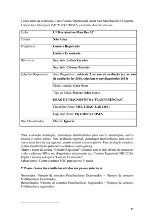 72
72
2 anos antes da avaliação, Classificação Operacional Atual para Multibacilar e Esquema
Terapêutico Atual para PQT/MB/12 DOSES, conforme descrito abaixo:
Linha UF Res Atual ou Mun Res AT
Coluna Não Ativa
Freqüência Contato Registrado
Contato Examinado
Desmarcar: Suprimir Linhas Zeradas
Suprimir Colunas Zeradas
Seleções Disponíveis Ano Diagnóstico: subtraia 2 ao ano de avaliação (ex. se ano
de avaliação for 2016, selecione o ano diagnóstico 2014)
Modo Entrada: Caso Novo
Tipo de Saída: Marcar todos exceto
ERRO DE DIAGNÓSTICO e TRANFERÊNCIAS2
ClassOper Atual: MULTIBACILAR (MB)
EsqTerap Atual: PQT/MB/12 DOSES
Não Classificados Marcar: Ignorar
¹Para avaliação municipal, desmarque transferências para outros municípios, outros
estados e outros países. Para avaliação regional, desmarque transferências para outros
municípios fora da sua regional, outros estados e outros países. Para avaliação estadual,
exclua transferências para outros estados e outros países.
Altere o nome da coluna “Contato Registrado” clicando com o lado direito do mouse no
título e adicione MB e ano diagnóstico selecionado (ex. Contato Registrado MB 2016).
Repita a mesma ação para “Contato Examinado”.
Salvar como “Coorte contatos MB” para uso no 3º passo.
3º Passo - Soma dos resultados obtidos nos passos anteriores:
Numerador: Número de contatos Paucibacilares Examinados + Número de contatos
Multibacilares Examinados.
Denominador: Número de contatos Paucibacilares Registrados + Número de contatos
Multibacilares registrados.
 