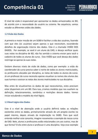 7 
Banco de Dados 
O nível de visão é responsável por apresentar os dados armazenados no BD, de acordo com a necessidade do usuário ou sistema. Na sequência, vamos estudar as diferentes visões dos dados. 
1.2 Visão dos Dados 
A primeira e maior missão de um SGBD é facilitar a vida dos usuários, fazendo com que eles (os usuários) vejam apenas o que necessitam, escondendo detalhes da organização interna dos dados. Esta é a chamada VISÃO DOS DADOS. Por exemplo, se você é um aluno do EAD, e deseja verificar quais suas notas na disciplina de BD, não faz sentido o sistema enviar para você o cadastro de todos os alunos do curso. Esta VISÃO que você deseja dos dados restringe-se apenas às suas notas. 
Existem diversos níveis de visão de dados, como por exemplo: a visão do coordenador do curso precisa saber o nome de todos os alunos matriculados, os professores alocados por disciplina, as notas de todos os alunos do curso. Já um professor do curso necessita apenas visualizar os nomes dos alunos das suas turmas e acessar as notas dos alunos matriculados na sua disciplina. 
Mas antes de visualizarmos os dados de que necessitamos, estes precisam estar disponíveis em um BD. Para isso, criamos modelos que nos auxiliam na definição, relacionamentos, semântica e restrições desses dados. Vamos iniciar estudando o modelo do nível lógico. 
1.3 Nível Lógico dos Dados 
Este é o nível de abstração onde o usuário definirá todas as relações existentes entre os dados, primeiramente através de um projeto escrito no papel mesmo, depois através da implantação no SGBD. Para que você entenda melhor este conceito, imagine novamente o exemplo do nosso curso de EAD. Nele, alunos e professores estão relacionados uns aos outros, mas de que forma? O elo entre aluno e professor é uma disciplina. Veja esse exemplo 
Competência 01  