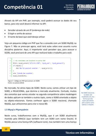 10 
Técnico em Informática 
Através da API em PHP, por exemplo, você poderá acessar os dados do seu banco, para isto você deverá informar na API: 
 Servidor através de um IP (endereço da rede) 
 O login e senha de acesso 
 O nome da base que você deseja utilizar 
Veja um pequeno código em PHP que faz a conexão com um SGBD MySQL na Figura 7. Não se preocupe agora, você terá aulas sobre esse assunto numa disciplina posterior. Aqui, é importante você perceber que, para acessar o SGDB, você precisará de uma API que realizará todo o trabalho para você. 
Figura 7 - Código em PHP para acessar um SGDB 
Fonte: os autores (2014) 
No mercado, há vários tipos de SGBD. Neste curso, vamos utilizar um tipo de SGBD, o RELACIONAL, que domina o mercado atualmente. Contudo, muitos dos conceitos que vamos estudar na segunda competência sobre modelagem de dados aplicam-se também a outros tipos, como o SGBD orientado a objeto ou objeto-relacionais. Vamos conhecer agora o SGBD reacional, chamado MySQL, que utilizaremos para criar o nosso BD. 
1.5 Mysql e Phpmyadmin 
Neste curso, trabalharemos com o MySQL, que é um SGBD atualmente mantido pela ORACLE (que também tem um SGBD com nome Oracle). O MySQL possui uma licença GPL (software Livre), mas também tem uma licença 
No SGBD relacional, os dados são modelados de uma forma que eles sejam percebidos pelo usuário como tabelas e relações. 
Competência 01  
