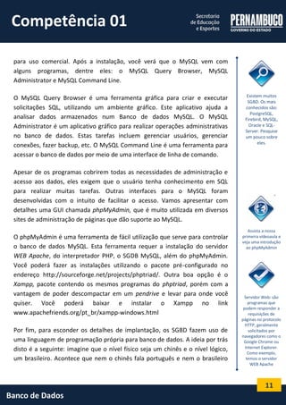 11 
Banco de Dados 
para uso comercial. Após a instalação, você verá que o MySQL vem com alguns programas, dentre eles: o MySQL Query Browser, MySQL Administrator e MySQL Command Line. 
O MySQL Query Browser é uma ferramenta gráfica para criar e executar solicitações SQL, utilizando um ambiente gráfico. Este aplicativo ajuda a analisar dados armazenados num Banco de dados MySQL. O MySQL Administrator é um aplicativo gráfico para realizar operações administrativas no banco de dados. Estas tarefas incluem gerenciar usuários, gerenciar conexões, fazer backup, etc. O MySQL Command Line é uma ferramenta para acessar o banco de dados por meio de uma interface de linha de comando. 
Apesar de os programas cobrirem todas as necessidades de administração e acesso aos dados, eles exigem que o usuário tenha conhecimento em SQL para realizar muitas tarefas. Outras interfaces para o MySQL foram desenvolvidas com o intuito de facilitar o acesso. Vamos apresentar com detalhes uma GUI chamada phpMyAdmin, que é muito utilizada em diversos sites de administração de páginas que dão suporte ao MySQL. 
O phpMyAdmin é uma ferramenta de fácil utilização que serve para controlar o banco de dados MySQL. Esta ferramenta requer a instalação do servidor WEB Apache, do interpretador PHP, o SGDB MySQL, além do phpMyAdmin. Você poderá fazer as instalações utilizando o pacote pré-configurado no endereço http://sourceforge.net/projects/phptriad/. Outra boa opção é o Xampp, pacote contendo os mesmos programas do phptriad, porém com a vantagem de poder descompactar em um pendrive e levar para onde você quiser. Você poderá baixar e instalar o Xampp no link www.apachefriends.org/pt_br/xampp-windows.html 
Por fim, para esconder os detalhes de implantação, os SGBD fazem uso de uma linguagem de programação própria para banco de dados. A ideia por trás disto é a seguinte: imagine que o nível físico seja um chinês e o nível lógico, um brasileiro. Acontece que nem o chinês fala português e nem o brasileiro 
Existem muitos SGBD. Os mais conhecidos são: PostgreSQL, Firebird, MySQL, Oracle e SQL- Server. Pesquise um pouco sobre eles. 
Assista a nossa primeira vídeoaula e veja uma introdução ao phpMyAdmin 
Servidor Web: são programas que podem responder a requisições de páginas no protocolo HTTP, geralmente solicitados por navegadores como o Google Chrome ou Internet Explorer. Como exemplo, temos o servidor WEB Apache 
Competência 01  