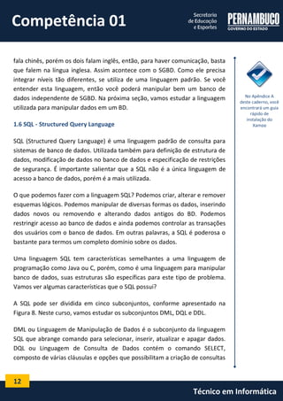 12 
Técnico em Informática 
fala chinês, porém os dois falam inglês, então, para haver comunicação, basta que falem na língua inglesa. Assim acontece com o SGBD. Como ele precisa integrar níveis tão diferentes, se utiliza de uma linguagem padrão. Se você entender esta linguagem, então você poderá manipular bem um banco de dados independente de SGBD. Na próxima seção, vamos estudar a linguagem utilizada para manipular dados em um BD. 
1.6 SQL - Structured Query Language 
SQL (Structured Query Language) é uma linguagem padrão de consulta para sistemas de banco de dados. Utilizada também para definição de estrutura de dados, modificação de dados no banco de dados e especificação de restrições de segurança. É importante salientar que a SQL não é a única linguagem de acesso a banco de dados, porém é a mais utilizada. 
O que podemos fazer com a linguagem SQL? Podemos criar, alterar e remover esquemas lógicos. Podemos manipular de diversas formas os dados, inserindo dados novos ou removendo e alterando dados antigos do BD. Podemos restringir acesso ao banco de dados e ainda podemos controlar as transações dos usuários com o banco de dados. Em outras palavras, a SQL é poderosa o bastante para termos um completo domínio sobre os dados. 
Uma linguagem SQL tem características semelhantes a uma linguagem de programação como Java ou C, porém, como é uma linguagem para manipular banco de dados, suas estruturas são específicas para este tipo de problema. Vamos ver algumas características que o SQL possui? 
A SQL pode ser dividida em cinco subconjuntos, conforme apresentado na Figura 8. Neste curso, vamos estudar os subconjuntos DML, DQL e DDL. 
DML ou Linguagem de Manipulação de Dados é o subconjunto da linguagem SQL que abrange comando para selecionar, inserir, atualizar e apagar dados. DQL ou Linguagem de Consulta de Dados contém o comando SELECT, composto de várias cláusulas e opções que possibilitam a criação de consultas 
No Apêndice A deste caderno, você encontrará um guia rápido de instalação do Xampp 
Competência 01  