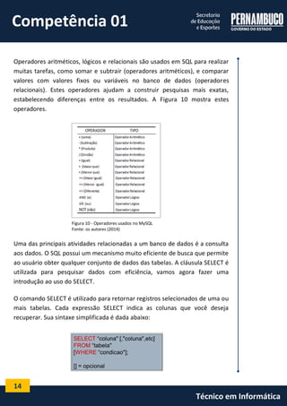 14 
Técnico em Informática 
Operadores aritméticos, lógicos e relacionais são usados em SQL para realizar muitas tarefas, como somar e subtrair (operadores aritméticos), e comparar valores com valores fixos ou variáveis no banco de dados (operadores relacionais). Estes operadores ajudam a construir pesquisas mais exatas, estabelecendo diferenças entre os resultados. A Figura 10 mostra estes operadores. 
Figura 10 - Operadores usados no MySQL 
Fonte: os autores (2014) 
Uma das principais atividades relacionadas a um banco de dados é a consulta aos dados. O SQL possui um mecanismo muito eficiente de busca que permite ao usuário obter qualquer conjunto de dados das tabelas. A cláusula SELECT é utilizada para pesquisar dados com eficiência, vamos agora fazer uma introdução ao uso do SELECT. 
O comando SELECT é utilizado para retornar registros selecionados de uma ou mais tabelas. Cada expressão SELECT indica as colunas que você deseja recuperar. Sua sintaxe simplificada é dada abaixo: 
Competência 01  