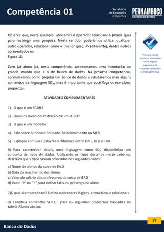 17 
Banco de Dados 
Observe que, neste exemplo, utilizamos o operador relacional > (maior que) para restringir uma pesquisa. Neste sentido, poderíamos utilizar qualquer outro operador, relacional como < (menor que), <> (diferente), dentre outros apresentados na 
Figura 10. 
Caro (a) aluno (a), nesta competência, apresentamos uma introdução ao grande mundo que é o de banco de dados. Na próxima competência, aprenderemos como projetar um banco de dados e estudaremos mais alguns comandos da linguagem SQL, mas é importante que você faça os exercícios propostos. 
ATIVIDADES COMPLEMENTARES 
1) O que é um SGDB? 
2) Quais os níveis de abstração de um SGBD? 
3) O que é um modelo? 
4) Fale sobre o modelo Entidade-Relacionamento ou MER. 
5) Explique com suas palavras a diferença entre DML, DQL e DDL. 
6) Para caracterizar dados, uma linguagem como SQL disponibiliza um conjunto de tipos de dados. Utilizando os tipos descritos neste caderno, descreva quais tipos seriam colocados nos seguintes dados: 
a) Nome de alunos do curso de EAD 
b) Data de nascimento dos alunos 
c) Valor do salário dos professores do curso de EAD 
d) Valor “P” ou “F” para indicar falta ou presença do aluno 
7)O que são operadores? Defina operadores lógicos, aritméticos e relacionais. 
8) Construa comandos SELECT para os seguintes problemas baseados na tabela Alunos abaixo: 
Veja na nossa primeira vídeoaula mais alguns exemplos de consulta utilizando a linguagem SQL 
Competência 01  