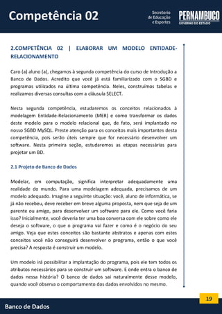 19 
Banco de Dados 
2.COMPETÊNCIA 02 | ELABORAR UM MODELO ENTIDADE- RELACIONAMENTO 
Caro (a) aluno (a), chegamos à segunda competência do curso de Introdução a Banco de Dados. Acredito que você já está familiarizado com o SGBD e programas utilizados na última competência. Neles, construímos tabelas e realizamos diversas consultas com a cláusula SELECT. 
Nesta segunda competência, estudaremos os conceitos relacionados à modelagem Entidade-Relacionamento (MER) e como transformar os dados deste modelo para o modelo relacional que, de fato, será implantado no nosso SGBD MySQL. Preste atenção para os conceitos mais importantes desta competência, pois serão úteis sempre que for necessário desenvolver um software. Nesta primeira seção, estudaremos as etapas necessárias para projetar um BD. 
2.1 Projeto de Banco de Dados 
Modelar, em computação, significa interpretar adequadamente uma realidade do mundo. Para uma modelagem adequada, precisamos de um modelo adequado. Imagine a seguinte situação: você, aluno de informática, se já não recebeu, deve receber em breve alguma proposta, nem que seja de um parente ou amigo, para desenvolver um software para ele. Como você faria isso? Inicialmente, você deveria ter uma boa conversa com ele sobre como ele deseja o software, o que o programa vai fazer e como é o negócio do seu amigo. Veja que estes conceitos são bastante abstratos e apenas com estes conceitos você não conseguirá desenvolver o programa, então o que você precisa? A resposta é construir um modelo. 
Um modelo irá possibilitar a implantação do programa, pois ele tem todos os atributos necessários para se construir um software. E onde entra o banco de dados nessa história? O banco de dados sai naturalmente desse modelo, quando você observa o comportamento dos dados envolvidos no mesmo. 
Competência 02  