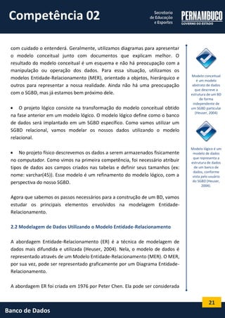 21 
Banco de Dados 
com cuidado o entenderá. Geralmente, utilizamos diagramas para apresentar o modelo conceitual junto com documentos que explicam melhor. O resultado do modelo conceitual é um esquema e não há preocupação com a manipulação ou operação dos dados. Para essa situação, utilizamos os modelos Entidade-Relacionamento (MER), orientado a objetos, hierárquico e outros para representar a nossa realidade. Ainda não há uma preocupação com o SGBD, mas já estamos bem próximo dele. 
 O projeto lógico consiste na transformação do modelo conceitual obtido na fase anterior em um modelo lógico. O modelo lógico define como o banco de dados será implantado em um SGBD específico. Como vamos utilizar um SGBD relacional, vamos modelar os nossos dados utilizando o modelo relacional. 
 No projeto físico descrevemos os dados a serem armazenados fisicamente no computador. Como vimos na primeira competência, foi necessário atribuir tipos de dados aos campos criados nas tabelas e definir seus tamanhos (ex: nome: varchar(45)). Esse modelo é um refinamento do modelo lógico, com a perspectiva do nosso SGBD. 
Agora que sabemos os passos necessários para a construção de um BD, vamos estudar os principais elementos envolvidos na modelagem Entidade- Relacionamento. 
2.2 Modelagem de Dados Utilizando o Modelo Entidade-Relacionamento 
A abordagem Entidade-Relacionamento (ER) é a técnica de modelagem de dados mais difundida e utilizada (Heuser, 2004). Nela, o modelo de dados é representado através de um Modelo Entidade-Relacionamento (MER). O MER, por sua vez, pode ser representado graficamente por um Diagrama Entidade- Relacionamento. 
A abordagem ER foi criada em 1976 por Peter Chen. Ela pode ser considerada 
Modelo conceitual é um modelo abstrato de dados que descreve a estrutura de um BD de forma independente de um SGBD particular (Heuser, 2004) 
Modelo lógico é um modelo de dados que representa a estrutura de dados de um banco de dados, conforme vista pelo usuário do SGBD (Heuser, 2004). 
Competência 02  