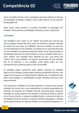 22 
Técnico em Informática 
como um padrão, de fato, para a modelagem conceitual. Mesmo as técnicas de modelagem orientadas a objetos, como a UML, baseiam-se nos conceitos da abordagem ER. 
Nesta seção, vamos estudar os conceitos envolvidos na abordagem ER: entidade, relacionamento, cardinalidade, atributos e outros. Está pronto? 
2.3 Entidade 
Uma entidade é uma “coisa” ou um “objeto” do mundo real, mas por que coisa ou objeto? Quando falo coisa, estou me referindo a qualquer entidade do mundo real que possa ser modelada, como por exemplo: um aluno do curso de EAD pode ser uma entidade; um produto de um supermercado pode ser uma entidade, etc. A grande característica desta “coisa” é que ela pode ser identificada unicamente no meio de todas as outras, entende? Então seria a coisa “salário” uma entidade? Bom, depende do caso, mas parece que “salário” não é uma entidade e sim alguma característica de uma entidade, não é? Se professor é uma entidade, então salário poder ser uma característica que o professor possui e não uma entidade. 
As entidades podem representar tanto objetos concretos da realidade (pessoa, livro e produto), quanto objetos abstratos (empréstimo do livro, uma viagem de uma pessoa, um departamento). Observe que a característica que define uma entidade é a possibilidade de poder identificar de forma única aquela entidade. 
Um conjunto de entidades (ou do tipo-entidade) é o conjunto que abrange entidades de mesmo tipo e que compartilham as mesmas propriedades ou atributos. Os conjuntos de entidades não são, necessariamente, conjuntos separados ou sempre disjuntos. Por exemplo, o conjunto de todos os clientes de um banco constitui o conjunto entidade-cliente; o conjunto de todos os empregados do banco constitui o conjunto entidade-empregado; a entidade pessoa pode pertencer ao conjunto Cliente ou ao conjunto Empregado ou a 
Entidade é o conjunto de objetos da realidade modelada sobre os quais se deseja manter informações no BD. 
Competência 02  