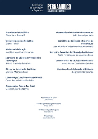 Presidenta da República 
Dilma Vana Rousseff 
Vice-presidente da República 
Michel Temer 
Ministro da Educação 
José Henrique Paim Fernandes 
Secretário de Educação Profissional e Tecnológica 
Aléssio Trindade de Barros 
Diretor de Integração das Redes 
Marcelo Machado Feres 
Coordenação Geral de Fortalecimento 
Carlos Artur de Carvalho Arêas 
Coordenador Rede e-Tec Brasil 
Cleanto César Gonçalves 
Governador do Estado de Pernambuco 
João Soares Lyra Neto 
Secretário de Educação e Esportes de Pernambuco 
José Ricardo Wanderley Dantas de Oliveira 
Secretário Executivo de Educação Profissional 
Paulo Fernando de Vasconcelos Dutra 
Gerente Geral de Educação Profissional 
Josefa Rita de Cássia Lima Serafim 
Coordenador de Educação a Distância 
George Bento Catunda 
Coordenação do Curso 
João Ferreira 
Coordenação de Design Instrucional 
Diogo Galvão 
Revisão de Língua Portuguesa 
Letícia Garcia 
Diagramação 
Izabela Cavalcanti 
 