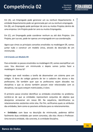 31 
Banco de Dados 
Em (A), um Empregado pode gerenciar um ou nenhum Departamento. A entidade Departamento pode ser gerenciada por um ou nenhum empregado. 
Em (B), um Empregado pode participar de zero ou muitos Projetos dentro de uma empresa. Um Projeto pode ter zero ou muitos Empregados. 
Em (C), um Empregado pode coordenar nenhum ou até dois Projetos. Um Projeto, por sua vez, pode ter apenas um empregado em sua coordenação. 
Agora que vimos os principais conceitos envolvidos na modelagem ER, vamos juntar tudo e construir um modelo único, através da descrição de um minimundo. 
2.8 Criando um Modelo ER 
Para entender os passos envolvidos na modelagem ER, vamos exemplificar um caso. Vou descrever um minimundo e depois vamos juntos fazer a modelagem. Vamos lá? 
Imagine que você recebeu a tarefa de desenvolver um sistema para um colégio. O dono do colégio gostaria de ter o cadastro dos alunos e dos professores. Ele também quer que os professores sejam alocados nas disciplinas e que os alunos também possam estar relacionados com as disciplinas, nas quais estejam matriculados, é claro. 
O primeiro passo envolve identificar as entidades envolvidas no problema. Lembre-se de que as entidades representam conjuntos de objetos que desejamos armazenar em nosso BD. Na sequência, identificamos os relacionamentos existentes entre elas. Por fim, verificamos quais os atributos das entidades, bem como os possíveis atributos para os relacionamentos. 
 Entidades: com base na descrição do minimundo, podemos definir facilmente duas entidades por serem concretas, são elas: Aluno e Professor. Uma terceira entidade, não concreta, é a entidade Disciplina. 
Competência 02  