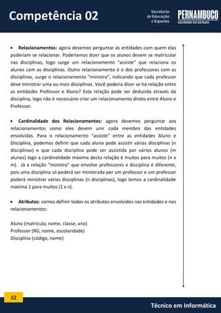32 
Técnico em Informática 
 Relacionamentos: agora devemos perguntar às entidades com quem elas poderiam se relacionar. Poderíamos dizer que os alunos devem se matricular nas disciplinas, logo surge um relacionamento “assiste” que relaciona os alunos com as disciplinas. Outro relacionamento é o dos professores com as disciplinas, surge o relacionamento “ministra”, indicando que cada professor deve ministrar uma ou mais disciplinas. Você poderia dizer se há relação entre as entidades Professor e Aluno? Esta relação pode ser deduzida através da disciplina, logo não é necessário criar um relacionamento direto entre Aluno e Professor. 
 Cardinalidade dos Relacionamentos: agora devemos perguntar aos relacionamentos como eles devem unir cada membro das entidades envolvidas. Para o relacionamento “assiste” entre as entidades Aluno e Disciplina, podemos definir que cada aluno pode assistir várias disciplinas (n disciplinas) e que cada disciplina pode ser assistida por vários alunos (m alunos) logo a cardinalidade máxima desta relação é muitos para muitos (n x m). Já a relação “ministra” que envolve professores e disciplina é diferente, pois uma disciplina só poderá ser ministrada por um professor e um professor poderá ministrar várias disciplinas (n disciplinas), logo temos a cardinalidade máxima 1 para muitos (1 x n). 
 Atributos: vamos definir todos os atributos envolvidos nas entidades e nos relacionamentos: 
Aluno (matrícula, nome, classe, ano) 
Professor (RG, nome, escolaridade) 
Disciplina (código, nome) 
Competência 02  